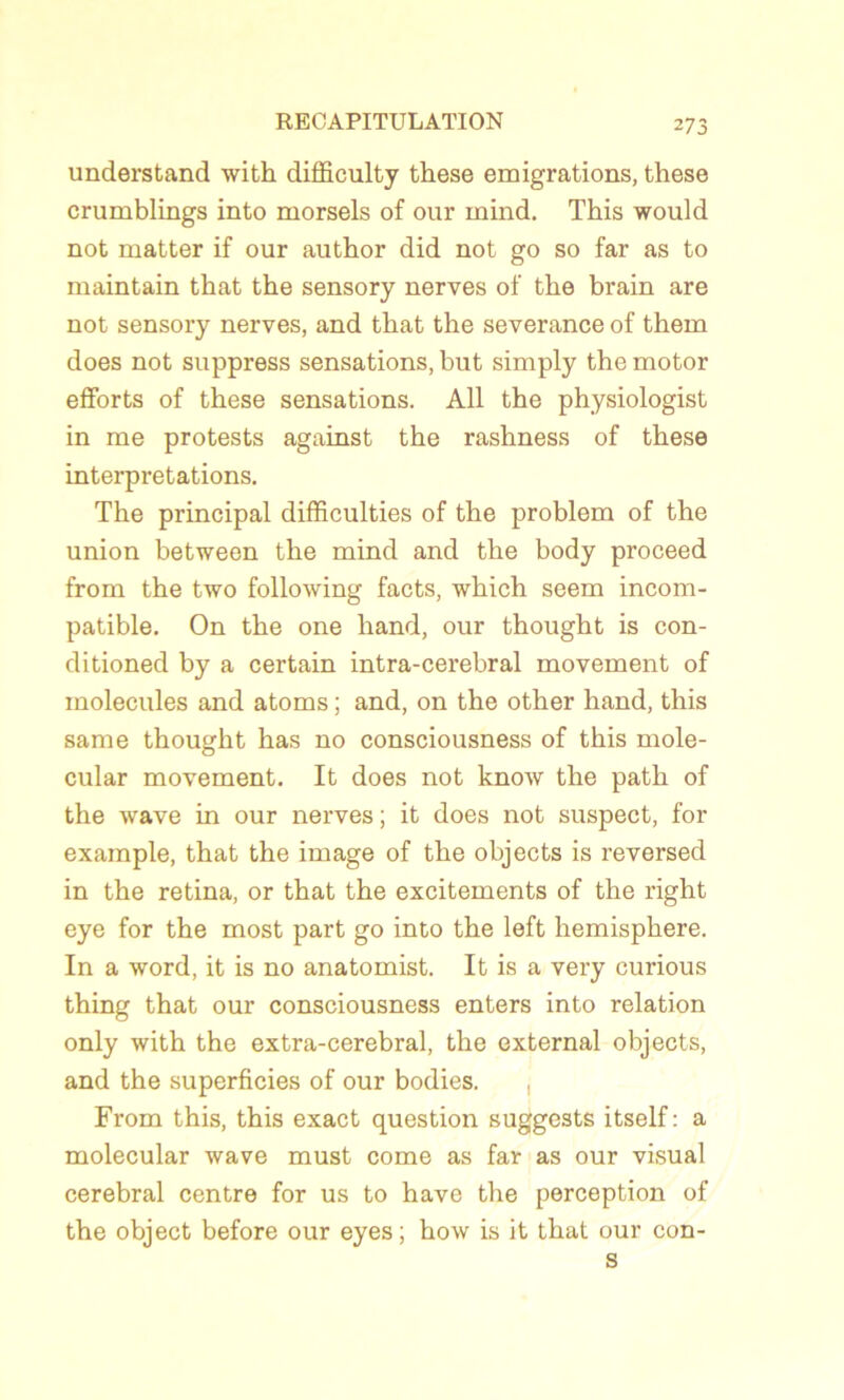 understand with difficulty these émigrations, these crumblings into morsels of our inind. This would not matter if our author did not go so far as to maintain that the sensory nerves of the brain are not sensory nerves, and that the severance of them does not suppress sensations, but simply the motor efforts of these sensations. Ail the physiologist in me protests against the rashness of these interprétations. The principal difficulties of the problem of the union between the mind and the body proceed from the two following facts, which seem incom- patible. On the one hand, our thought is con- ditioned by a certain intra-cerebral movement of molécules and atoms ; and, on the other hand, this same thought bas no consciousness of this mole- cular movement. It does not know the path of the wave in our nerves ; it does not suspect, for example, that the image of the objects is reversed in the retina, or that the excitements of the right eye for the most part go into the left hemisphere. In a word, it is no anatomist. It is a very curious thing that our consciousness enters into relation only with the extra-cerebral, the external objects, and the superficies of our bodies. , From this, this exact question suggests itself : a molecular wave must corne as far as our visual cérébral centre for us to hâve the perception of the object before our eyes; how is it that our con- s