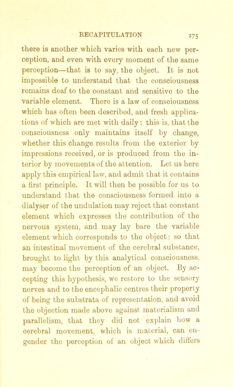there is another which varies with each new per- ception, and even with every moment of the same perception—that is to say, the object. It is not impossible to understand that the consciousness remains deaf to the constant and sensitive to the variable element. There is a law of consciousness which has often been described, and fresh applica- tions of which are met with daily : this is, that the consciousness only maintains itself by change, whether this change results from the exterior by impressions received, or is produced from the in- terior by movements of the attention. Let us here apply this empirical law, and admit that it contains a first principle. It will then be possible for us to understand that the consciousness formed into a dialyser of the undulation may reject that constant element which expresses the contribution of the nervous System, and may lay bare the variable element which corresponds to the object : so that an intestinal movement of the cérébral substance, brought to light by this analytical consciousness, may become the perception of an object. By ac- cepting this hypothesis, we restore to the sensory nerves and to the encephalic centres their property of being the substrata of représentation, and avoid the objection made above against materialism and parallelism, that they did not explain how a cérébral movement, which is material, can en- gender the perception of an object which differs