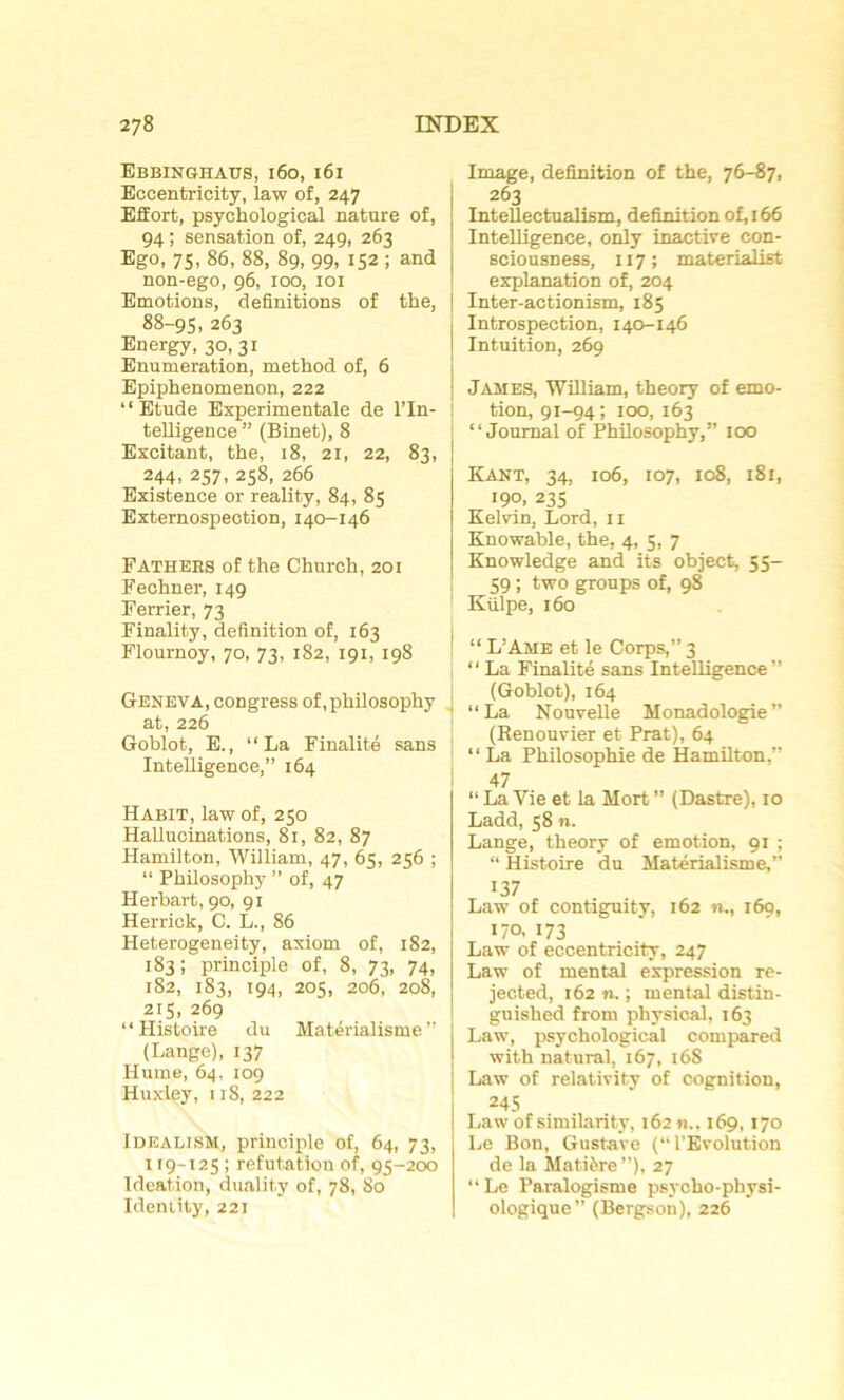 Ebbinshaus, 160, 161 Eccentricity, law of, 247 Effort, psychological nature of, 94 ; sensation of, 249, 263 Ego, 75, 86, 88, 89, 99, 152 ; and non-ego, 96, 100, 101 Emotions, définitions of the, 88-95, 263 Energy, 30,31 Enumération, method of, 6 Epiphenomenon, 222 “Etude Experimentale de l’In- telligence ” (Binet), 8 Excitant, the, 18, 21, 22, 83, 244, 257, 258, 266 Existence or reality, 84, 85 Externospection, 140-146 Fathers of the Church, 201 Fechner, 149 Ferrier, 73 Finality, définition of, 163 Flournoy, 70, 73, 182, 191, 198 Geneva, congress of, philosophy J at, 226 Goblot, E., “La Finalité sans Intelligence,” 164 Habit, law of, 250 Hallucinations, 81, 82, 87 Hamilton, William, 47, 65, 256 ; “ Philosophy ” of, 47 Herbart, 90, 91 Herrick, C. L., 86 Heterogeneity, axiom of, 182, 183; principle of, 8, 73, 74, 182, 183, 194, 205, 206, 208, 215, 269 “Histoire du Matérialisme” (Lange), 137 Hume, 64, 109 Huxley, 1 iS, 222 Idealjsh, principle of, 64, 73, 119-125; réfutation of, 95-200 Idéation, duality of, 78, 80 Identity, 221 Image, définition of the, 76-87, 263 InteÜectualism, définition of, 166 Intelligence, only inactive con- sciousness, 117; materialist explanation of, 204 Inter-actionism, 185 Introspection, 140-146 Intuition, 269 James, William, theory of émo- tion, 91-94; 100, 163 “Journal of Philosophy,” 100 Kant, 34, 106, 107, 108, 181, 190, 235 Kelvin, Lord, 11 Knowable, the, 4, 5, 7 Knowledge and its object, 55- 59 ; two groups of, 98 Külpe, 160 ' “ L’Ame et le Corps,” 3 “La Finalité sans Intelligence” (Goblot), 164 “La Nouvelle Monadologie” (Renouvier et Prat), 64 “ La Philosophie de Hamilton,” 47 “ La Yie et la Mort ” (Dastre), 10 Ladd, 58 n. Lange, theory of émotion, 91 ; “ Histoire du Matérialisme,” 137 Law of contiguity, 162 n., 169, 170, 173 Law of eccentricity, 247 Law of mental expression re- jected, 162 n. ; mental distin- guished from physical, 163 Law, psychological compared with natural, 167, 168 Law of relativity of cognition, 245 Law of similarity, 162 n., 169, 170 Le Bon, Gustave (‘‘l’Evolution de la Matière”), 27 “ Le Paralogisme psycho-physi- ologique” (Bergson), 226