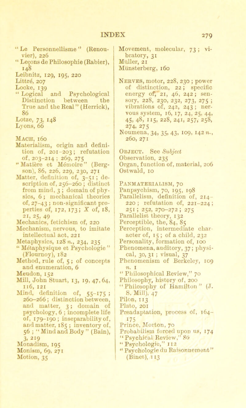 “ Le Personnellisme ” (Renou- vier), 226 “ Leçons de Philosophie (Rabier), 148 Leibnitz, 129, 195, 220 Littré, 207 Locke, 139 “ Logical and Psychological Distinction between the True and the Real ” (Herrick), 86 Lotze, 73, 148 Lyons, 66 Mach, 160 Materialism, origin and défini- tion of, 201-203; réfutation of, 203-214 ; 269, 275 “ Matière et Mémoire ” (Berg- son), 86, 226, 229, 230, 271 Matter, définition of, 3-51 ; de- scription of, 256-260 ; distinct from mind, 3 ; domain of phy- sics, 6 ; mechanical théories of, 27-43 > non-significant pro- perties of, 172, 173; X of, 18, 21, 25, 49 Mechanics, fetichism of, 220 Mechanism, nervous, to imitate intellectual act, 221 Metaphysics, 12871., 234, 235 “ Métaphysique et Psychologie ” (Flournoy), 182 Method, rule of, 5 ; of concepts and énumération, 6 Meudon, 152 Mill, John Stuart, 13, 19, 47,64, 116, 121 Mind, définition of, 55-175 ; 260-266; distinction between, and matter, 3 ; domain of psychology, 6 ; incomplète life of, 179-190; inseparability of, and matter, 185 ; inventory of, 56 ; “ Mind and Body” (Bain), 3. 219 Monadism, 195 Monism, 69, 271 Motion, 35 Movement, molecular, 73 ; vi- bratory, 31 Muller, 21 Münsterberg, 160 Nerves, motor, 228, 230 ; power of distinction, 22 ; spécifie energy of, 21, 46, 242; sen- sory, 228, 230, 232, 273, 275 ; vibrations of, 242, 243 ; ner- vous System, 16, 17, 24, 25, 44, 45. 48. 115. 228, 241, 257, 258, 274. 275 Noumena, 34, 35, 43, 109, 14271., 260, 271 Object. See Subject Observation, 235 Organ, function of, material, 206 Ostwald, 10 Panmaterialism, 70 Panpsychism, 70, 195, 198 Parallelism, définition of, 214- 220 ; réfutation of, 221-224 ; 251 î 252, 270-272 ; 275 Parallelist theory, 132 Perceptible, the, 84, 85 Perception, intermediate char- acter of, 15 ; of a child, 232 Personality, formation of, 100 Phenomena, auditory, 37 ; physi- cal, 30, 31 ; visual, 37 Phenomenism of Berkeley, 109 71. 1 “ Philosophical Review,” 70 Philosophy, history of, 200 “ Philosophy of Hamilton ” (J. S. Mill), 47 Pilon, 113 Plato, 201 Preadaptation, process of, 164- 175 Prince, Morton, 70 Probabilism forced upon us, 174 “ Psychical Review,” 86 “Psychologie,” 112 “ Psychologie du Raisonnement” (Binet), 113