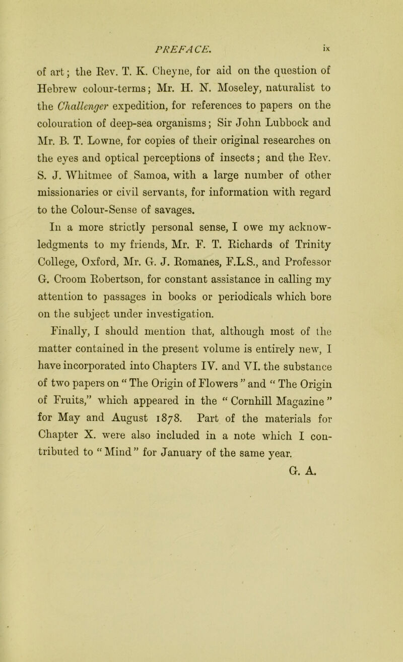 of art; the Eev. T. K. Cheyiie, for aid on the question of Hebrew colour-terms; Mr. H. N. Moseley, naturalist to the Challenger expedition, for references to papers on the colouration of deep-sea organisms; Sir John Lubbock and Mr. B. T. Lowne, for copies of their original researches on the eyes and optical perceptions of insects; and the Eev. S. J. Whitmee of Samoa, with a large number of other missionaries or civil servants, for information with regard to the Colour-Sense of savages. In a more strictly personal sense, I owe my acknow- ledgments to my friends, Mr. F. T. Eichards of Trinity College, Oxford, Mr. G. J. Eomanes, F.L.S., and Professor G. Croom Eobertson, for constant assistance in calling my attention to passages in books or periodicals which bore on the subject under investigation. Finally, I should mention that, although most of the matter contained in the present volume is entirely new, I have incorporated into Chapters IV. and VI. the substance of two papers on “ The Origin of Flowers ” and “ The Origin of Fruits,” which appeared in the “ Cornhill Magazine ” for May and August 1878. Part of the materials for Chapter X. were also included in a note which I con- tributed to “Mind” for January of the same year. G. A.