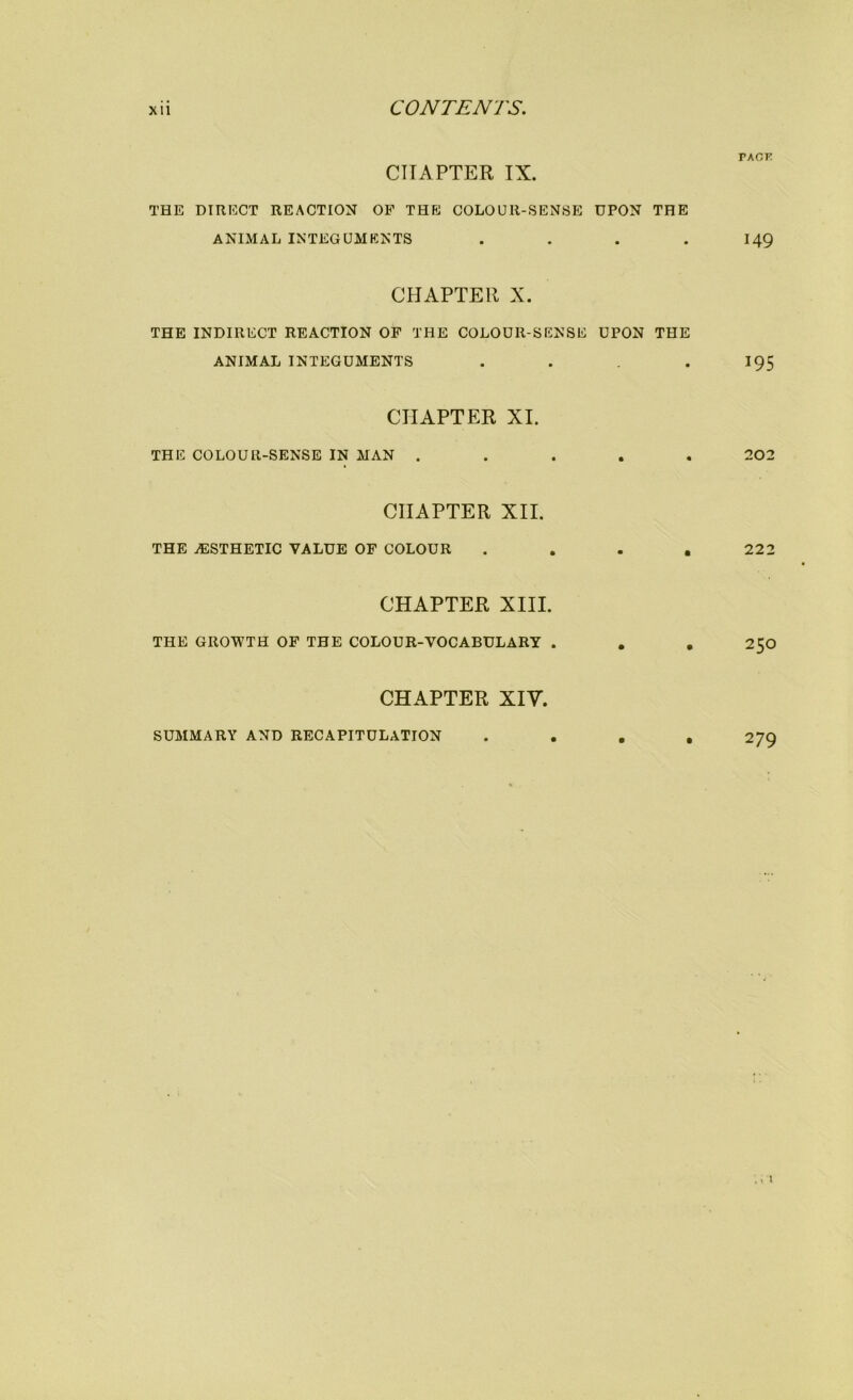 PACK CHAPTER IX. THE DIRECT REACTION OP THE COLOUR-SENSE UPON THE ANIMAL INTEGUMENTS . . . . I49 CHAPTER X. THE INDIRECT REACTION OP THE COLOUR-SENSE UPON THE ANIMAL INTEGUMENTS . . . 195 CHAPTER XI. THE COLOUR-SENSE IN MAN ..... 202 CHAPTER XII. THE iESTHETIC VALUE OF COLOUR . . . ,222 CHAPTER XIII. THE GROWTH OF THE COLOUR-VOCABULARY . , , 250 CHAPTER XIV. SUMMARY AND RECAPITULATION .... 279