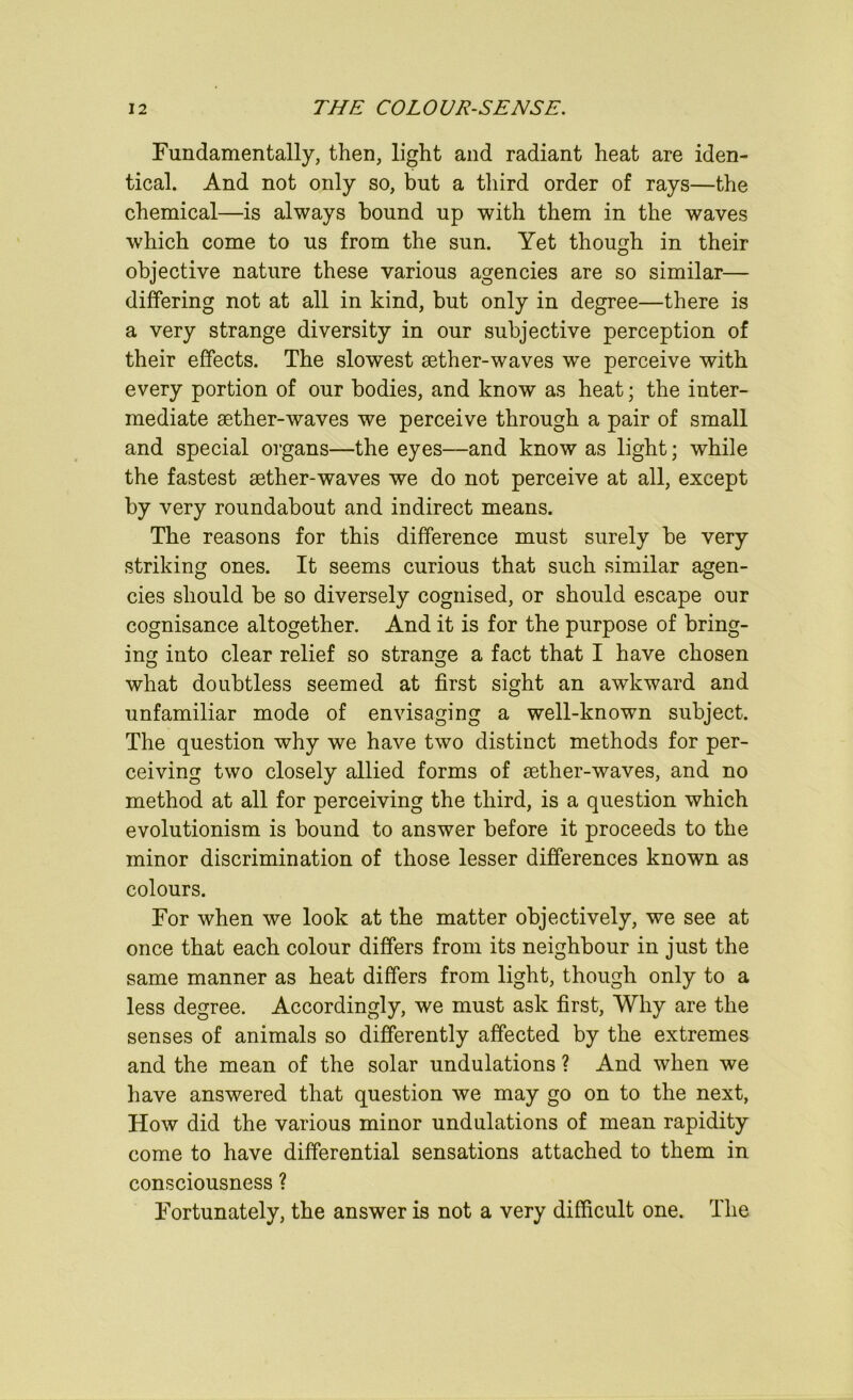 Fundamentally, then, light and radiant heat are iden- tical. And not only so, but a third order of rays—the chemical—is always bound up with them in the waves which come to us from the sun. Yet though in their objective nature these various agencies are so similar— differing not at all in kind, but only in degree—there is a very strange diversity in our subjective perception of their effects. The slowest aether-waves we perceive with every portion of our bodies, and know as heat; the inter- mediate aether-waves we perceive through a pair of small and special organs—the eyes—and know as light; while the fastest aether-waves we do not perceive at all, except by very roundabout and indirect means. The reasons for this difference must surely be very striking ones. It seems curious that such similar agen- cies should be so diversely cognised, or should escape our cognisance altogether. And it is for the purpose of bring- ing into clear relief so strange a fact that I have chosen what doubtless seemed at first sight an awkward and unfamiliar mode of envisaging a well-known subject. The question why we have two distinct methods for per- ceiving two closely allied forms of aether-waves, and no method at all for perceiving the third, is a question which evolutionism is bound to answer before it proceeds to the minor discrimination of those lesser differences known as colours. For when we look at the matter objectively, we see at once that each colour differs from its neighbour in just the same manner as heat differs from light, though only to a less degree. Accordingly, we must ask first. Why are the senses of animals so differently affected by the extremes and the mean of the solar undulations ? And when we have answered that question we may go on to the next, How did the various minor undulations of mean rapidity come to have differential sensations attached to them in consciousness ? Fortunately, the answer is not a very difficult one. The