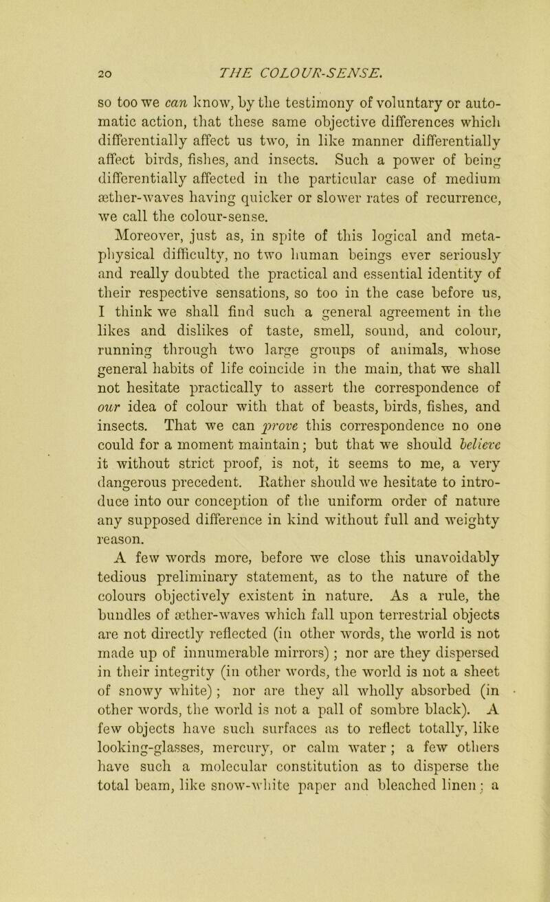 so too we can know, by the testimony of voluntary or auto- matic action, that these same objective differences which differentially affect us two, in like manner differentially affect birds, fishes, and insects. Such a power of being differentially affected in the particular case of medium aether-waves having quicker or slower rates of recurrence, we call the colour-sense. Moreover, just as, in spite of this logical and meta- physical difficulty, no two human beings ever seriously and really doubted the practical and essential identity of their respective sensations, so too in the case before us, I think we shall find such a ireneral agreement in the O O likes and dislikes of taste, smell, sound, and colour, running through two large groups of animals, whose general habits of life coincide in the main, that we shall not hesitate practically to assert tlie correspondence of our idea of colour with that of beasts, birds, fishes, and insects. That we can ^97-ore this correspondence no one could for a moment maintain; but that we should bdicxc it without strict proof, is not, it seems to me, a very dangerous precedent. Eather should we hesitate to intro- duce into our conception of the uniform order of nature any supposed difference in kind without full and weighty reason. A few words more, before we close this unavoidably tedious preliminary statement, as to the nature of the colours objectively existent in nature. As a rule, the bundles of mther-waves which fall upon terrestrial objects are not directly reflected (in other wmrds, the world is not made up of innumerable mirrors); nor are they dispersed in their integrity (in other words, the world is not a sheet of snowy white); nor are they all wholly absorbed (in other words, the world is not a pall of sombre black). A few objects have such surfaces as to reflect totally, like looking-glasses, mercury, or calm water ; a few others have such a molecular constitution as to disperse the total beam, like snow-wliite paper and bleached linen; a