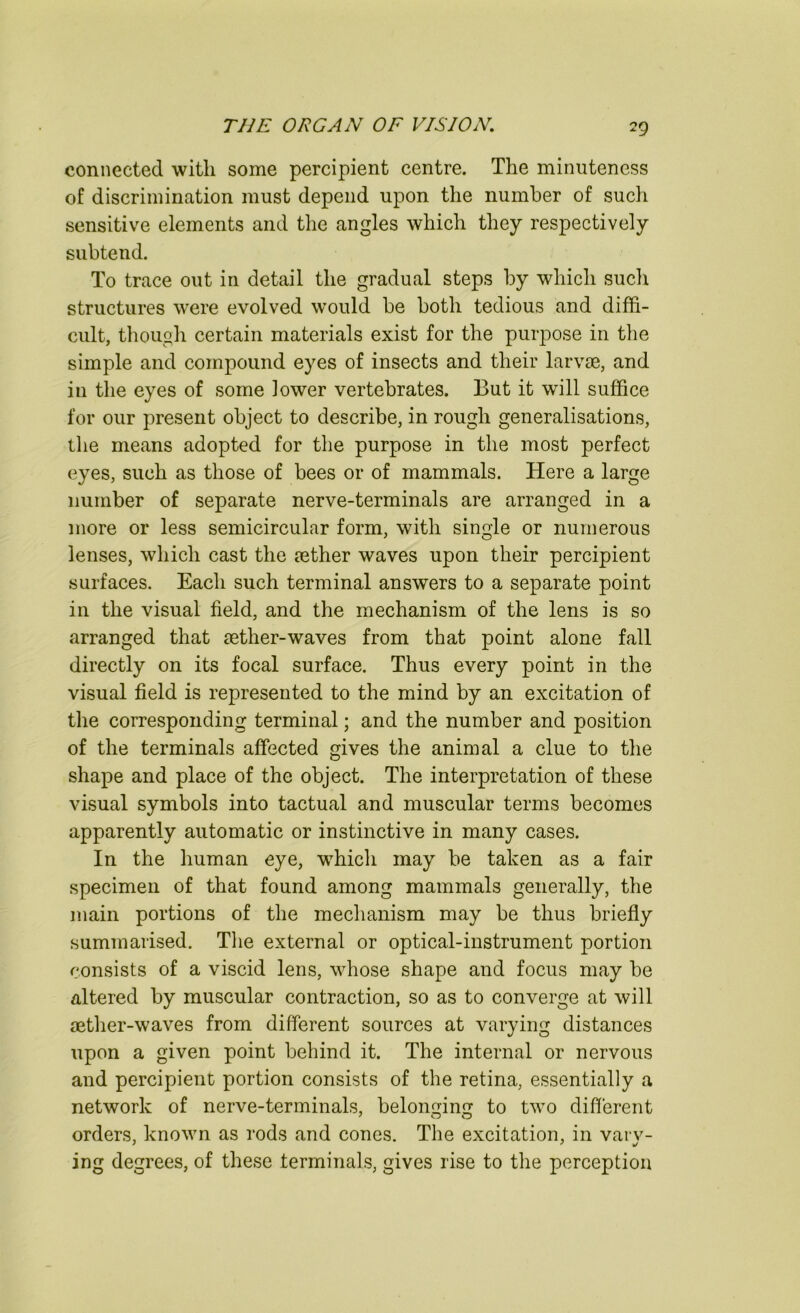 connected with some percipient centre. The minuteness of discrimination must depend upon the number of such sensitive elements and the angles which they respectively subtend. To trace out in detail the gradual steps by which sucli structures were evolved would be both tedious and diffi- cult, though certain materials exist for the purpose in tlie simple and compound eyes of insects and their larvae, and in the eyes of some lower vertebrates. But it will suffice for our present object to describe, in rough generalisations, the means adopted for the purpose in the most perfect eyes, such as those of bees or of mammals. Here a large number of separate nerve-terminals are arranged in a more or less semicircular form, with single or numerous lenses, which cast the aether waves upon their percipient surfaces. Each such terminal answers to a separate point in the visual field, and the mechanism of the lens is so arranged that aether-waves from that point alone fall directly on its focal surface. Thus every point in the visual field is represented to the mind by an excitation of the corresponding terminal; and the number and position of the terminals affected gives the animal a clue to the shape and place of the object. The interpretation of these visual symbols into tactual and muscular terms becomes apparently automatic or instinctive in many cases. In the human eye, which may be taken as a fair specimen of that found among mammals generally, the main portions of the mechanism may be thus briefly summarised. Tlie external or optical-instrument portion consists of a viscid lens, whose shape and focus may be altered by muscular contraction, so as to converge at will aether-waves from different sources at varying distances upon a given point behind it. The internal or nervous and percipient portion consists of the retina, essentially a network of nerve-terminals, belonging to two different orders, known as rods and cones. The excitation, in vary- ing degrees, of these terminals, gives rise to the perception