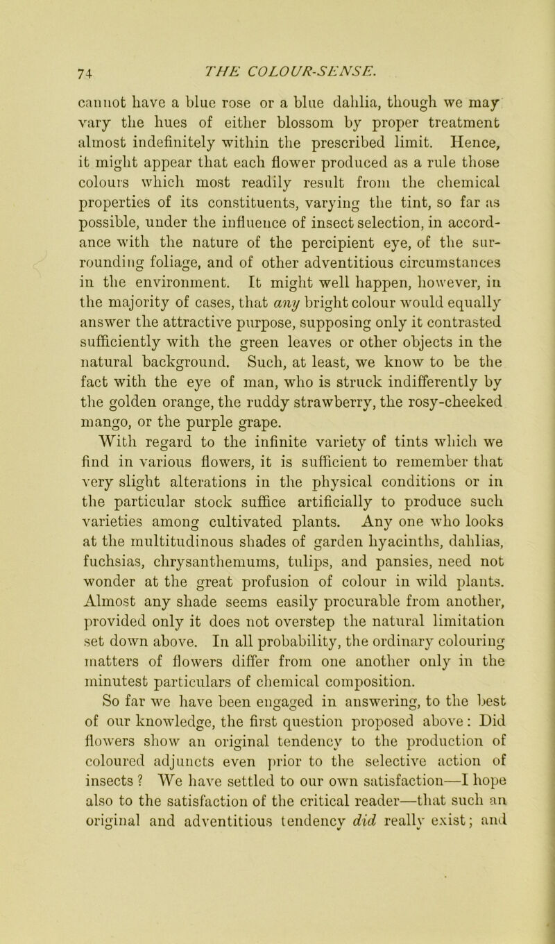 caimot have a blue rose or a blue dahlia, though we may vary the hues of either blossom by proper treatment almost indefinitely wdthin the prescribed limit. Hence, it might appear that each flower produced as a rule those colours which most readily result from the chemical properties of its constituents, varying the tint, so far as possible, under the influence of insect selection, in accord- ance with the nature of the percipient eye, of the sur- rounding foliage, and of other adventitious circumstances in the environment. It might well happen, however, in the majority of cases, that any bright colour would equally answer the attractive purpose, supposing only it contrasted sufficiently with the green leaves or other objects in the natural background. Such, at least, we know to be the fact with the eye of man, who is struck indifferently by tlie golden orange, the ruddy strawberry, the rosy-cheeked mango, or the purple grape. With regard to the infinite variety of tints which we find in various flowers, it is sufficient to remember that very slight alterations in the physical conditions or in the particular stock suffice artificially to produce such varieties among cultivated plants. Any one who looks at the multitudinous shades of garden hyacinths, dahlias, fuchsias, chrysanthemums, tulips, and pansies, need not wonder at the great profusion of colour in wild plants. Almost any shade seems easily procurable from another, provided only it does not overstep the natural limitation set down above. In all probability, the ordinary colouring matters of flowers differ from one another only in the minutest particulars of chemical composition. So far we have been engaged in answering, to the best of our knowledge, the first question proposed above: Did flo^vers show an original tendency to the production of coloured adjuncts even prior to the selective action of insects ? We have settled to our own satisfaction—I hope also to the satisfaction of the critical reader—that such an original and adventitious tendency did really exist; and