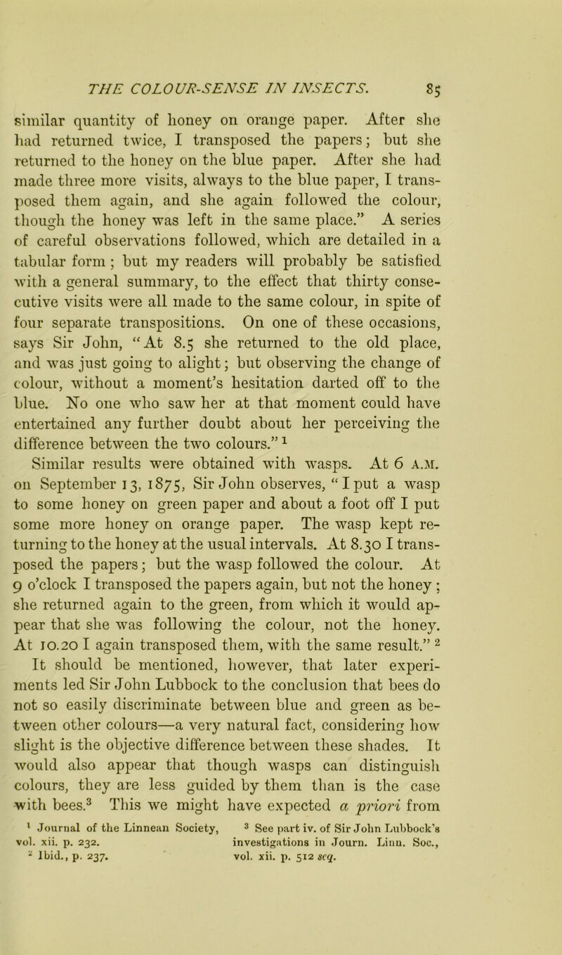 similar quantity of honey on orange paper. After she liad returned twice, I transposed the papers; but slie returned to the honey on the blue paper. After she liad made three more visits, always to the blue paper, I trans- posed them again, and she again followed the colour, tliough the honey was left in the same place.” A series of careful observations followed, which are detailed in a tabular form; hut my readers will probably be satisfied with a general summary, to the effect that thirty conse- cutive visits were all made to the same colour, in spite of four separate transpositions. On one of these occasions, says Sir John, “At 8.5 she returned to the old place, and was just going to alight; but observing the change of colour, without a moment’s hesitation darted off to the blue. No one who saw her at that moment could have entertained any further doubt about her perceiving the difference between the two colours.” ^ Similar results were obtained with wasps. At 6 a.m. on September 13, 1875, Sir John observes, “Iput a wasp to some honey on green paper and about a foot off I put some more honey on orange paper. The wasp kept re- turning to the honey at the usual intervals. At 8.30 I trans- posed the papers; but the wasp followed the colour. At 9 o’clock I transposed the papers again, but not the honey ; she returned again to the green, from which it would ap- pear that she was following the colour, not the honey. At 10.20 I again transposed them, with the same result.” ^ It should be mentioned, liowever, that later experi- ments led Sir John Lubbock to the conclusion that bees do not so easily discriminate between blue and green as be- tween other colours—a very natural fact, considering how slight is the objective difference between these shades. It would also appear that though wasps can distinguisli colours, they are less guided by them than is the case with bees.^ This we might have expected a priori from ' Journal of the Linnean Society, ^ See part iv. of Sir John Lubbock’s vol. xii, p. 232, investigations in Journ. Linn. Soc., * Ibid., p. 237. vol. xii. j). 512 scq.