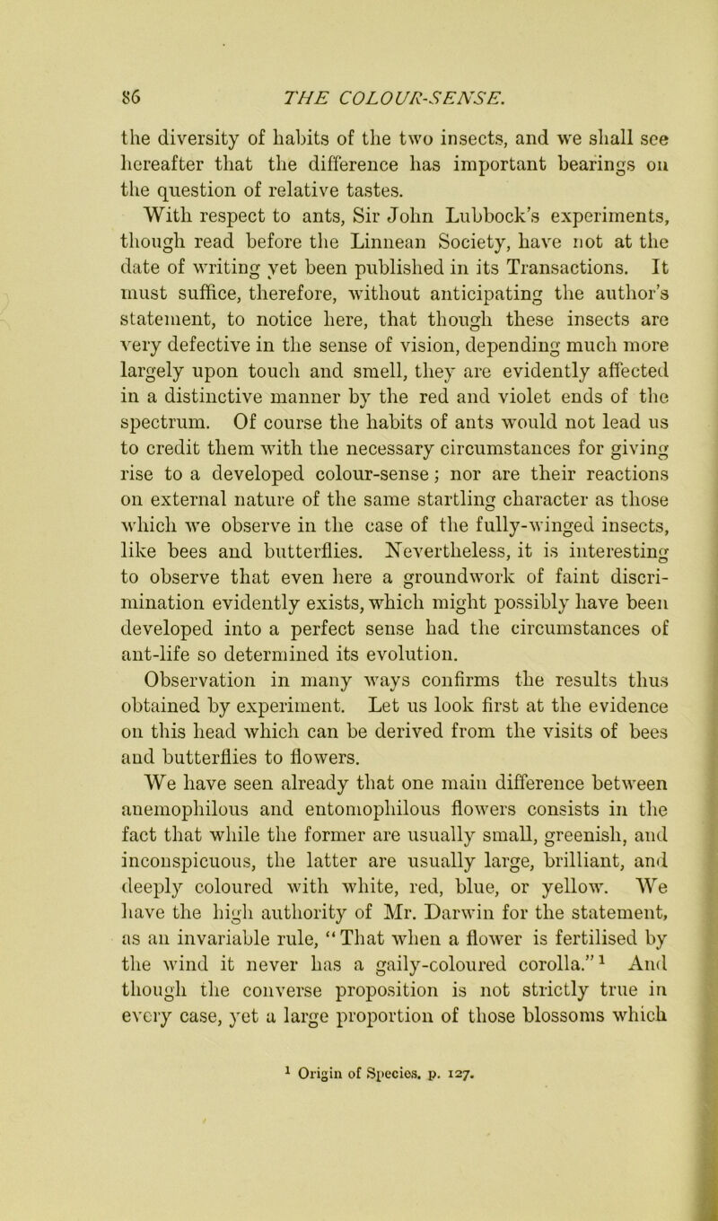 the diversity of habits of the two insects, and we shall see liereafter that the difference has important bearings oii the question of relative tastes. With respect to ants, Sir John Lubbock’s experiments, though read before the Linnean Society, have not at the date of writing yet been published in its Transactions. It must suffice, therefore, without anticipating the autlior’s statement, to notice here, that though these insects are very defective in the sense of vision, depending much more largely upon touch and smell, they are evidently affected in a distinctive manner by the red and violet ends of the spectrum. Of course the habits of ants would not lead us to credit them with the necessary circumstances for giving rise to a developed colour-sense; nor are their reactions on external nature of the same startling character as those which we observe in the case of the fully-winged insects, like bees and butterflies. Nevertheless, it is interesting to observe that even here a groundwork of faint discri- mination evidently exists, which might possibly have been developed into a perfect sense had the circumstances of ant-life so determined its evolution. Observation in many ways confirms the results thus obtained by experiment. Let us look first at the evidence on this head which can be derived from the visits of bees and butterflies to flowers. We have seen already that one main difference between anemophilous and entomophilous flowers consists in the fact that while the former are usually small, greenish, and inconspicuous, the latter are usually large, brilliant, and deeply coloured with white, red, blue, or yellow. We have the high authority of Mr. Darwin for the statement, as an invariable rule, “That when a flower is fertilised by the wind it never has a gaily-coloured corolla.”^ And though the converse proposition is not strictly true in every case, yet a large proportion of those blossoms which ^ Origin of Species, p. 127.