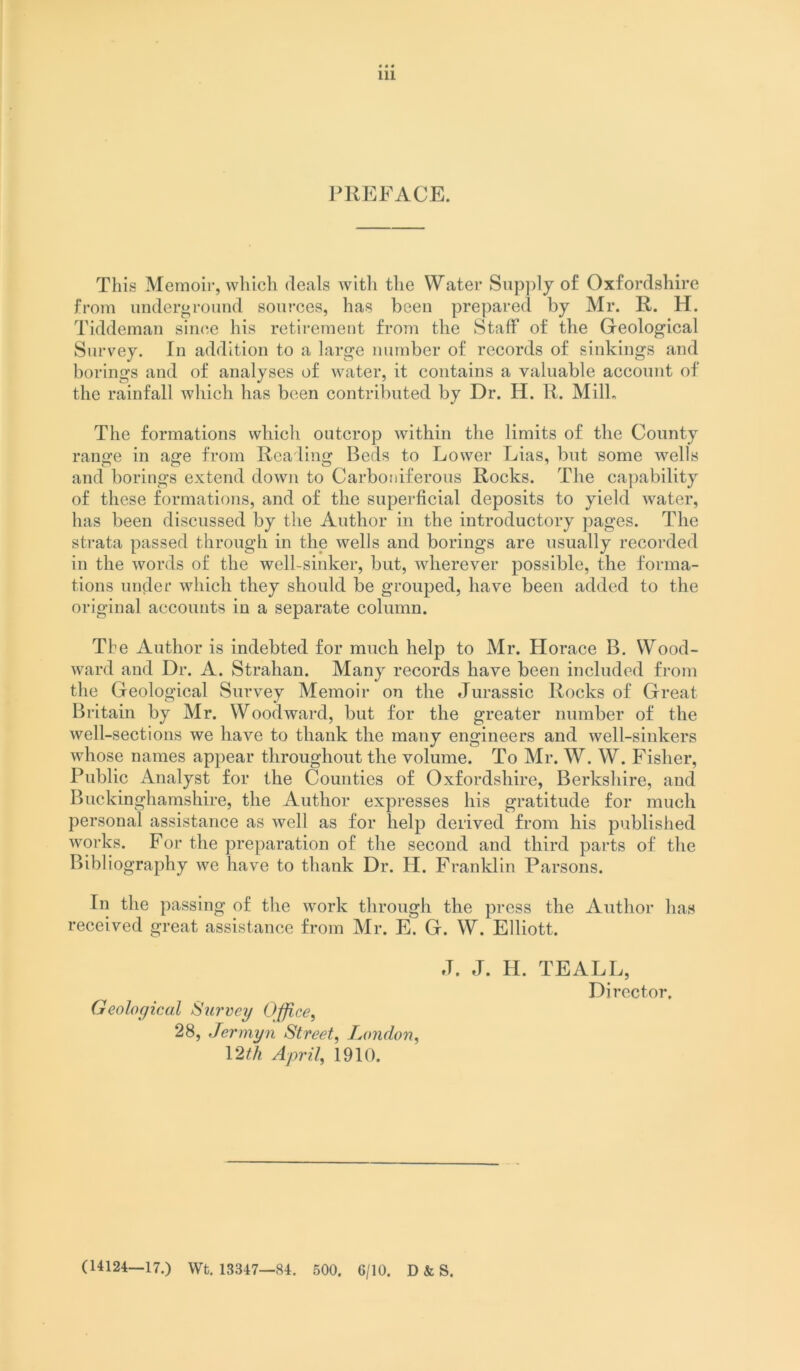 Ill PREFACE. This Memoir, which deals with the Water Snp])lj of Oxfordshire from imdergroimd sources, has been prepared by Mr. R. H. Tiddeman since his retirement from the Staff of the Geological Survey. In addition to a large number of records of sinkings and borings and of analyses of water, it contains a valuable account of the rainfall which has been contributed by Dr. H. R. Milk The formations wbicb outcrop within the limits of the County range in age from Reading Beds to Lower Lias, but some wells and borings extend down to Carboniferous Rocks. The capability of these formations, and of the superficial deposits to yield water, has been discussed by the Author in the introductory jiages. The strata passed through in the wells and borings are usually recorded in the words of the well-sinker, but, wherever possible, the forma- tions under wbicb they should be grouped, have been added to the original accounts in a separate column. The Author is indebted for much help to Mr. Horace B. Wood- ward and Dr. A. Strahan. Many records have been included from the Geological Survey Memoir on the Jurassic Rocks of Great Britain by Mr. Woodward, but for the greater number of the well-sections we have to thank the many engineers and well-sinkers whose names appear throughout the volume. To Mr. W. W. Fisher, Public Analyst for the Counties of Oxfordshire, Berkshire, and Buckinghamshire, the Author expresses his gratitude for much personal assistance as well as for help derived from his published works. For the preparation of the second and third pai-ts of the Bibliography we have to thank Dr. H. Franklin Parsons. In the passing of the work through the press the Author has received great assistance from Mr. E. G. W. Elliott. J. J. H. TEALL, Director, Geological Siirvey Office^ 28, Jermyn Street^ London, \2th April, 1910. (14124—17.) Wt, 13347—84. 500. 6/10. D & S.