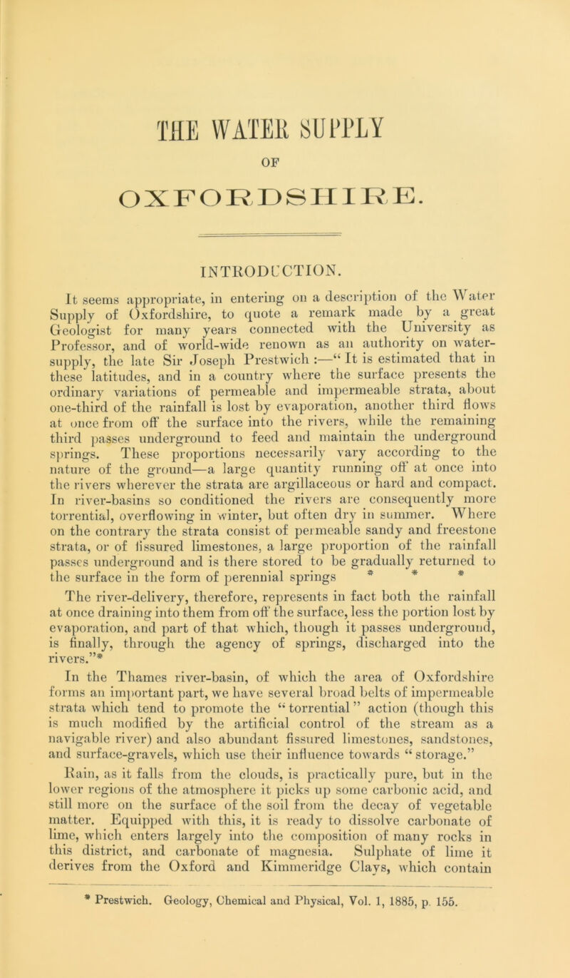 OF OXFORDSHIRE. INTKODCCTION. it seems appropriate, in entering on a description of the ^\ ater Supply of Oxfordshire, to fpiote a remark made by a ^ great Geologist for many years connected with the University as Professor, and of world-wide renown as an authority on water- supply, the late Sir Joseph Prestwich :—“ It is estimated, that in these latitudes, and in a country where the surface presents the ordinary variations of permeable and impermeable strata, about one-third of the rainfall is lost by evaporation, another third flows at once from off the surface into the rivers, while the remaining third passes underground to feed and maintain the underground s])rings. These proportions necessarily vary according to the nature of the ground—a large quantity running off at once into the rivers wherever the strata are argillaceous or hard and compact. In river-basins so conditioned the rivers are consequently more torrential, overflowing in winter, but often dry in summer. Where on the contrary the strata consist of permeable sandy and freestone strata, or of fissured limestones, a large proportion of the rainfall passes underground and is there stored to be gradually returned to the surface in the form of perennial springs ^ * The river-delivery, therefore, represents in fact both the rainfall at once draining into them from off the surface, less the portion lost by evaporation, and part of that which, though it passes underground, is finally, through the agency of springs, discharged into the rivers.”* In the Thames river-basin, of which the area of Oxfordshire forms an important part, we have several broad belts of impermeable strata which tend to promote the “ torrential ” action (though this is much modified by the artificial control of the stream as a navigable river) and also abundant fissured limestones, sandstones, and surface-gravels, which use their influence towards “ storage.” Kain, as it falls from the clouds, is practically pure, but in the lower regions of the atmosphere it picks up some carbonic acid, and still more on the surface of the soil from the decay of vegetable matter. Equipped with this, it is ready to dissolve carbonate of lime, which enters largely into the composition of many rocks in this district, and carbonate of magnesia. Sulphate of lime it derives from the Oxford and Kimmeridge Clays, which contain