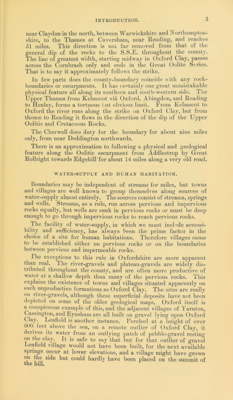 near Clayclon in the north, between Warwickshire and Northampton- shire, to the Thames at Caversham, near Keading, and readies 51 miles. This direction is not far removed from that of the general dip of the rocks to the S.S.E. throughout the county. The line of greatest width, starting midway in Oxford Clay, passes across the Cornbrash only and ends in the Great Oolite Series. That is to say it approximately follows the strike. In few parts does the county-boundary coincide ith any rock- boundaries or escarpments. It has certainly one great unmistakable physical feature all along its southern and south-western side. The Upper Thames from Kelmscot via Oxford, Abingdon, and Reading to Henley, forms a tortuous iuit obvious limit. From Kelmscot to Oxford the river runs along the strike on Oxford Clay, but from thence to Reading it flows in the direction of the dip of the Upper Oolitic and Cretaceous Rocks. The Cherwell does duty for the boundary for about nine miles only, from near Deddington northwards. There is an approximation to following a physical and geological feature along the Oolitic escarpment from Addlestrop by Great Rollright towards EdgehilTfor about 14 miles along a very old road. WATER-SUPPLY AND HUMAN HABITATION. Boundaries may be independent of streams for miles, but towns and villages are well known to group themselves along sources of water-supply almost entirely. The sources consist of streams, springs and wells. Streams, as a rule, run across pervious and impervious rocks equally, but wells are sunk in pervious rocks or must be deep enough to go through impervious rocks to reach pervious rocks. The facility of water-supply, in which we must include accessi- bility and sufficiency, has always been the prime factor in the choice of a site for human habitations. Therefore villages came to be established either on pervious rocks or on the boundaries between pervious and impermeable rocks. The exceptions to this rule in Oxfordshire are more apparent than real. The river-gravels and plateau-gravels are widely dis- tributed througliout the county, and are often more productive of water at a shallow depth than many of the pervious rocks. This explains the existence of towns and villages situated apparently on such unproductive formations as Oxford Clay. The sites are really on river-gravels, although these superficial deposits have not been depicted on some of the older geological maps. Oxfoi'd itself is a conspicuous exam])le of this, and the adjacent villages of Yarntoii, Cassington, and Eynsham are all built on gravel lying upon Oxford Clay. Leafield is another instance. Perched at a height of over 600 leet above the sea, on a remote outlier of Oxford Clay, it derives its water from an outlying patch of pebble-gravel resting on the clay. It is safe to say that but for that outlier of gravel Leafield village would not have been built, for the next available springs occur at lower elevations, and a village might have grown on the side but could hardly have been placed on the summit of the hill.
