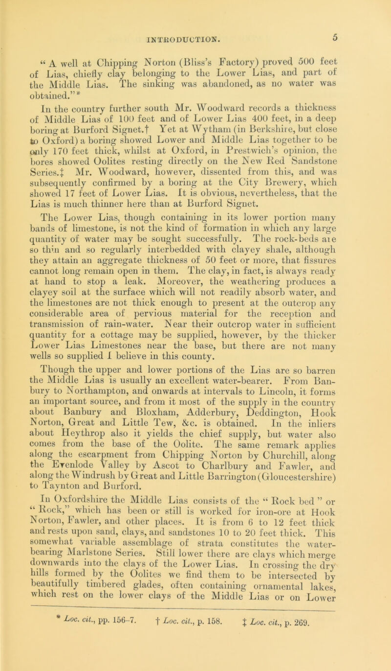 “ A well at Chipping Norton (Bliss’s Factory) proved 500 feet of Lias, cliielly clay belonging to the Lower Lias, and part of the Middle Lias. The sinHng was abandoned, as no water was obtained.”* In the country further south Mr. Woodward records a thickness of Middle Lias of 100 feet and of Lower Lias 400 feet, in a deep boring at Burford Signet.t Yet at Wytham (in Berkshire, but close fetj Oxford) a boring showed Lower and Middle Lias together to be oidy 170 feet thick, whilst at Oxford, in Prestwich’s opinion, the bores showed Oolites resting directly on the New Red Sandstone Series.^ Mr. Woodward, however, dissented from this, and was subsequently confirmed by a boring at the City Brewery, which showed 17 feet of Lower Lias. It is obvious, nevertheless, that the Lias is much thinner here than at Burford Signet. The Lower Lias, though containing in its lower portion many bands of limestone, is not the kind of formation in which any large quantity of water may be sought successfully. The rock-beds aie so thin and so regularly interbedded with clayey shale, although they attain an aggregate thickness of 50 feet or more, that fissures cannot long remain open in them. The clay, in fact, is always ready at hand to stop a leak. Moreover, the weathering produces a clayey soil at the surface which will not readily absorb water, and the limestones are not thick enough to present at the outcrop any considerable area of pervious material for the reception and transmission of rain-water. Near their outcrop water in sufficient quantity for a cottage may be supplied, however, by the thicker Lower Lias Limestones near the base, but there are not many wells so supplied I believe in this county. Though the upper and lower portions of the Lias are so barren the Middle Lias is usually an excellent water-bearer. From Ban- bury to Northampton, and onwards at intervals to Lincoln, it forms an important source, and from it most of the supply in the country about Banbury and Bloxham, Adderbury, Deddington, Hook Norton, Great and Little Tew, &c. is obtained. In the inliers about Heythrop also it yields the chief supply, but water also comes from the base of the Oolite. The same remark applies along the escarpment from Chipping Norton by Churchill, along the Evenlode Valley by Ascot to Charlbury and Fawler, and along the Windrush by Great and Little Barrington (Gloucestershire) to Taynton and Burford. In Oxfordshire the Middle Lias consists of the “ Rock bed ” or “ Rock, which has been or still is worked for iron-ore at Hook Norton, h awler, and other places. It is from 6 to 12 feet thick and rests upon sand, clays, and sandstones 10 to 20 feet thick. This somewhat valuable assemblage of strata constitutes the water- bearing Maidstone Series. Still lower there are clays which merge downwards into the clays of the Lower Lias. In crossing the dry hills formed by the Oolites we find them to be intersected by beautifully timbered glades, often containing oniamental lakes, which rest on the lower clays of the Middle Lias or on Lower * Loc. cit.^ pp, 156-7. f Loc. cit., p. 158.