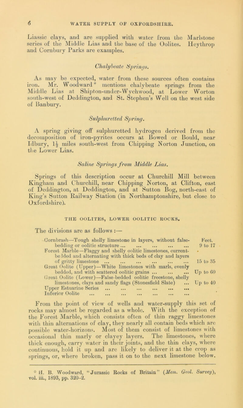 Liassic clays, and are supplied with water from the Marlstone series of the Middle Lias and the base of the Oolites. Heythrop and Corubury Parks are examples. Chalybeate ISprinys. As may be expected, water from these sources often contains iron. Mr. Woodward^ mentions chalybeate springs from the Michlle Lias at Shipton-under-Wychwood, at Lower Worton south-west of Deddington, and St. Stephen’s Well on the west side of Banbury. Sulphuretted Spring. A spring giving off sulphuretted hydrogen derived from the decomposition of iron-pyrites occurs at Bowed or Bould, near Idbury, miles south-west from Chipping Norton Junction, on tli.e Lower Lias. Saline Springs from Middle Lias. Springs of this description occur at Churchill Mill between Kingharn and Churchill, near Chipping Norton, at Clifton, east of Deddington, at Deddington, and at Sutton Bog, north-east of King’s Sutton Railway Station (in Northamptonshire, but close to Oxfordshire). THE OOLITES, LOWER OOLITIC ROCKS. The divisions are as follows :— Cornbrash—^Tough shelly limestone in layers, without false- beddiug or oolitic structure ... Forest Marble—Flaggy and shelly oolitic limestones, current- befded and alternating with thick beds of clay and layers of gritty limestone ... Great Oolite (Upper)—White limestones with marls, evenly bedded, and with scattered oolitic grains ... (Jreat Oolite (Lower)—False-bedded oolitic freestone, shelly limestones, clays and sandy flags (Stonesfleld Slate) Upper Estuarine Series ... ... ... ... ... ... Inferior Oolite Feet. 9 to 17 • 15 to 35 Up to GO Up to 40 From the point of view of wells and water-supply this set of rocks may almost be regarded as a whole. With the exception of the Forest Marble, which consists often of thin raggy limestones with thin alternations of clay, they nearly all contain beds which are possible water-horizons. Most of them consist of limestones with occasional thin marly or clayey layers. The limestones, where thick enough, carry water in their joints, and the thin clays, where continuous, hold it up and are likely to deliver it at the crop as springs, or, where broken, pass it on to the next limestone below. * U. B, Woodward, “Jurassic Rocks of Britain” {Mem. Geol. Survey)^ vol. iii., 1893, pp. 320-2.