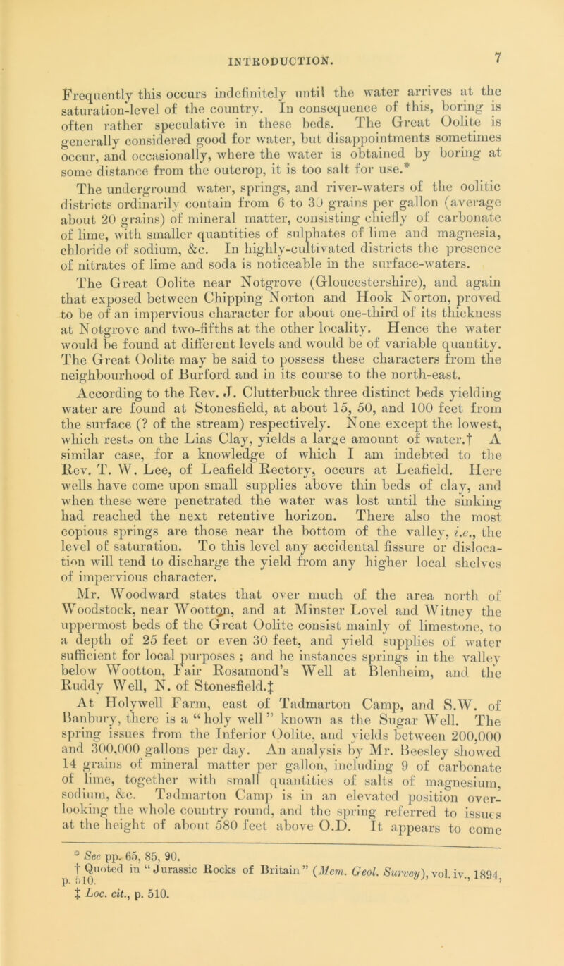 Frequently this occurs indefinitely until the water arrives at the saturation-level of the country. In consequence of this, horing is often rather speculative in these beds. The Great Oolite is generally considered good for water, but disappointments sometimes occur, and occasionally, where the water is obtained by boring at some distance from the outcrop, it is too salt for use.* The underground water, springs, and river-waters of the oolitic districts ordinarily contain from 6 to 30 grains per gallon (avei-age about 20 grains) of mineral matter, consisting cliiefly of carbonate of lime, witli smaller quantities of sulphates of lime and magnesia, chloride of sodium, &c. In highly-cultivated districts the presence of nitrates of lime and soda is noticeable in the surface-Avaters. The Great Oolite near Notgrove (Gloucestershire), and again that exposed between Chipping Norton and Hook Norton, proved to be of an impervious character for about one-third of its thickness at Notgrove and two-fifths at the other locality. Hence the water would be found at different levels and would be of variable quantity. The Great Oolite may be said to possess these characters from the neighbourhood of Burford and in its course to the north-east. According to the Kev. J. Clutterbuck three distinct beds yielding water are found at Stonesfield, at about 15, 50, and 100 feet from the surface (? of the stream) respectively. None except the lowest, which restd on the Lias Clay, yields a large amount of water.f A similar case, for a knowledge of which I am indebted to the Rev. T. W. Lee, of Leafield Rectory, occurs at Leafield. Hei-e wells have come upon small supplies above thin beds of clay, and when these were penetrated the water was lost until the sinking had reached the next retentive horizon. There also the most copious springs are those near the bottom of the valley, i.e.^ the level of saturation. To this level any accidental fissure or disloca- tion will tend to discharge the yield from any higher local shelves of impervious character. Mr. Woodward states that over much of the area north of Woodstock, near WoottQji, and at Minster Level and Witney the uppermost beds of the Great Oolite consist mainly of limestone, to a depth of 25 feet or even 30 feet, and yield supjdies of water sufficient for local purposes ; and he instances springs in the valley below Wootton, Fair Rosamond’s Well at Blenheim, and the Ruddy Well, N. of Stonesfield.J At Holywell Farm, east of Tadmarton Camp, and S.W. of Banbury, there is a “holy well” known as the Sugar Well. The spring issues from the Infeidor (folite, and yields between 200,000 and 300,000 gallons per day. An analysis by Mr. Beesley showed 14 grains of mineral matter per gallon, including 9 of carbonate of lime, together Avith small quantities of salts of magnesium sodium, &c. Tadmarton Camj) is in an elevated position over- looking the AA-hole country round, and the spring referred to issues at the height of about 580 feet above O.D. It appears to come pp, 65, 85, 90. t Quoted in “Jurassic Rocks of Britain” {Mem. Geol. Survey),\o\.\v. 1894 olO. ’ ”