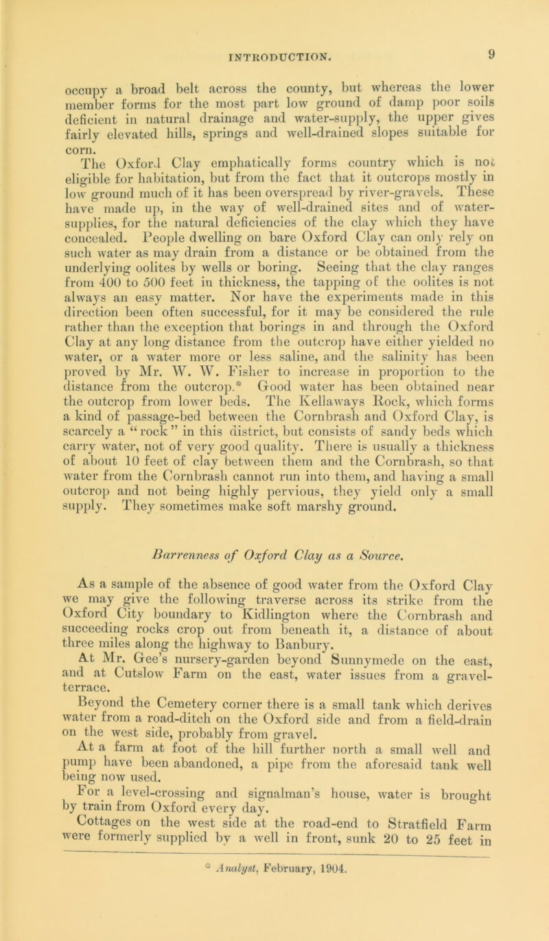 occupy a broad belt across the county, but whereas the lower member forms for the most part low ground of damp poor soils deficient in natural drainage and water-supply, the upper gives fairly elevated hills, springs and well-drained slopes suitable for corn. The Oxford Clay emphatically forms country which is not eligible for habitation, but from the fact that it outcrops mostly in low ground much of it has been overspread by river-gravels. These have made up, in the way of well-drained sites and of water- supplies, for the natural deficiencies of the clay which they have concealed. People dwelling on bare Oxford Clay can only rely on such water as may drain from a distance or be obtained from the underlying oolites by wells or boring. Seeing that the clay ranges from 400 to 500 feet in thickness, the tapping of the oolites is not always an easy matter. Nor have the experiments made in this direction been often successful, for it may be considered the rule rather than the exception that borings in and through the Oxford Clay at any long distance from the outcrop have either yielded no water, or a water more or less saline, and the salinity has been proved by Mr. W. W. Fisher to increase in proportion to the distance from the outcrop.* Good water has been obtained near the outcrop from lower beds. The Kellaways Rock, which forms a kind of passage-bed between the Cornbrash and Oxford Clay, is scarcely a “ rock ” in this district, but consists of sandy beds which carry water, not of very good quality. There is usually a thickness of about 10 feet of clay between them and the Cornbrash, so that Avater from the Cornbrash cannot run into them, and having a small outcrop and not being highly pervious, they yield only a small supply. They sometimes make soft marshy ground. Barrenness of Oxford Clay as a Source, As a sample of the absence of good Avater from the Oxford Clay we may give the folloAAung traverse across its strike from the Oxford City boundary to Kidlington where the Cornbrash and succeeding rocks crop out from beneath it, a distance of about three miles along the highway to Banbury. At Mr. Gee’s nursery-garden beyond Sunnymede on the east, and at CutsloAv Farm on the east, water issues from a graA^el- terrace. Beyond the Cemetery corner there is a small tank which derives Avater from a road-ditch on the Oxford side and from a field-drain on the west side, probably from gravel. At a farm at foot of the hill further north a small Avell and pump have been abandoned, a pipe from the aforesaid tank well being noAv used. For a level-crossing and signalman’s house, Avater is broiio-lit by train from Oxford every day. Cottages on the west side at the road-end to Stratfield Farm were formerly supplied by a Avell in front, sunk 20 to 25 feet in Analyst^ February, 1904.