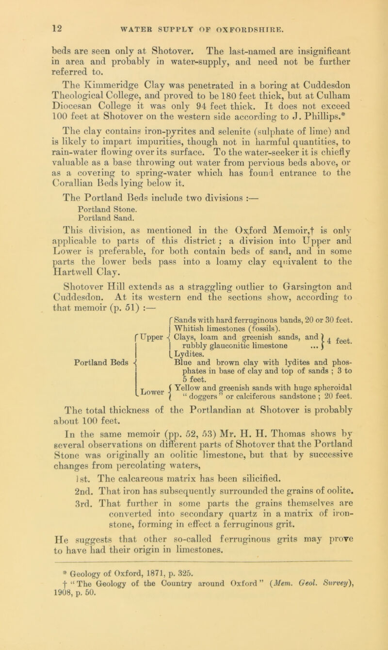beds are seen only at Shotover. The last-named are insignificant in area and probably in water-supply, and need not be further referred to. The Kimmeridge Clay was penetrated in a boring at Cuddesdon Theological College, and proved to be 180 feet thick, but at Culham Diocesan College it was only 94 feet thick. It does not exceed 100 feet at Shotover on the western side according to J. Phillips.* The clay contains iron-pyrites and selenite (sulphate of lime) and is likely to impart impurities, though not in harmful quantities, to rain-water flowing over its surface. To the water-seeker it is chiefly valuable as a base throwing out water from pervious beds above, or as a covering to spring-Avater Avhich has found entrance to the Corallian Beds lying beloAv it. The Portland Beds include two divisions :— Portland Stone. Portland Sand. Th is division, as mentioned in the Oxford Memoir,! is only applicable to parts of this district ; a division into Upper and Lower is preferable, for both contain beds of sand, and in some parts the lower beds pass into a loamy clay equivalent to the Hartwell Clay. Shotover Hill extends as a straggling outlier to Garsington and Cuddesdon. At its western end the sections show, according to that memoir (p. 51) :— Portland Beds -i f Sands with hard ferruginous bands, 20 or 30 feet. ] Whitish limestones (fossils). 'Upper { Clays, loam and greenish sands, and ) ^ I rubbly glauconitic limestone ... ) Lydites. Blue and brown clay with lydites and phos- phates in base of clay and top of sands ; 3 to 5 feet. ( Yellow and greenish sands with huge spheroidal \ “ doggers ” or calciferous sandstone ; 20 feet. Lower The total thickness of the Portlandian at Shotover is probably about 100 feet. In the same memoir (pp. 52, 53) Mr. H. H. Thomas shows by several observations on different parts of Shotover that the Portland Stone was originally an oolitic limestone, but that by successive changes from percolating waters, ist. The calcareous matrix has been silicified. 2nd. That iron has subsequently surrounded the grains of oolite. 3rd. That further in some parts the grains themselves are conAxrted into secondary quartz in a matrix of iron- stone, forming in effect a ferruginous grit. He suggests that other so-called ferruginous grits may prove to have had their origin in limestones. * Geology of Oxford, 1871, p. 325. f “ The Geology of the Country around Oxford ” {Mem. Geol. Sxirvey), 1908, p. 50.