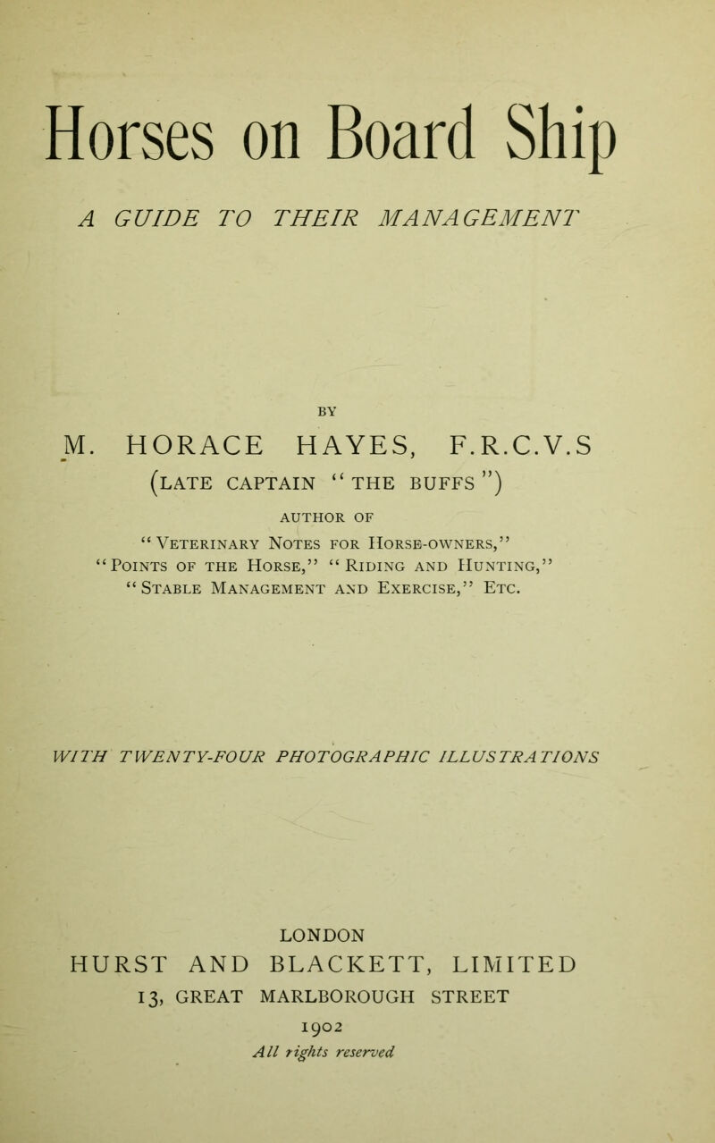 A GUIDE TO THEIR MANAGEMENT BY M. HORACE HAYES, F.R.C.V.S (late captain “the buffs”) AUTHOR OF “ Veterinary Notes for Horse-owners,” “Points of the Horse,” “Riding and Hunting,” “Stable Management and Exercise,” Etc. WITH TWENTY-FOUR PHOTOGRAPHIC ILLUSTRATIONS LONDON HURST AND BLACKETT, LIMITED 13, GREAT MARLBOROUGH STREET 1902 All rights reserved