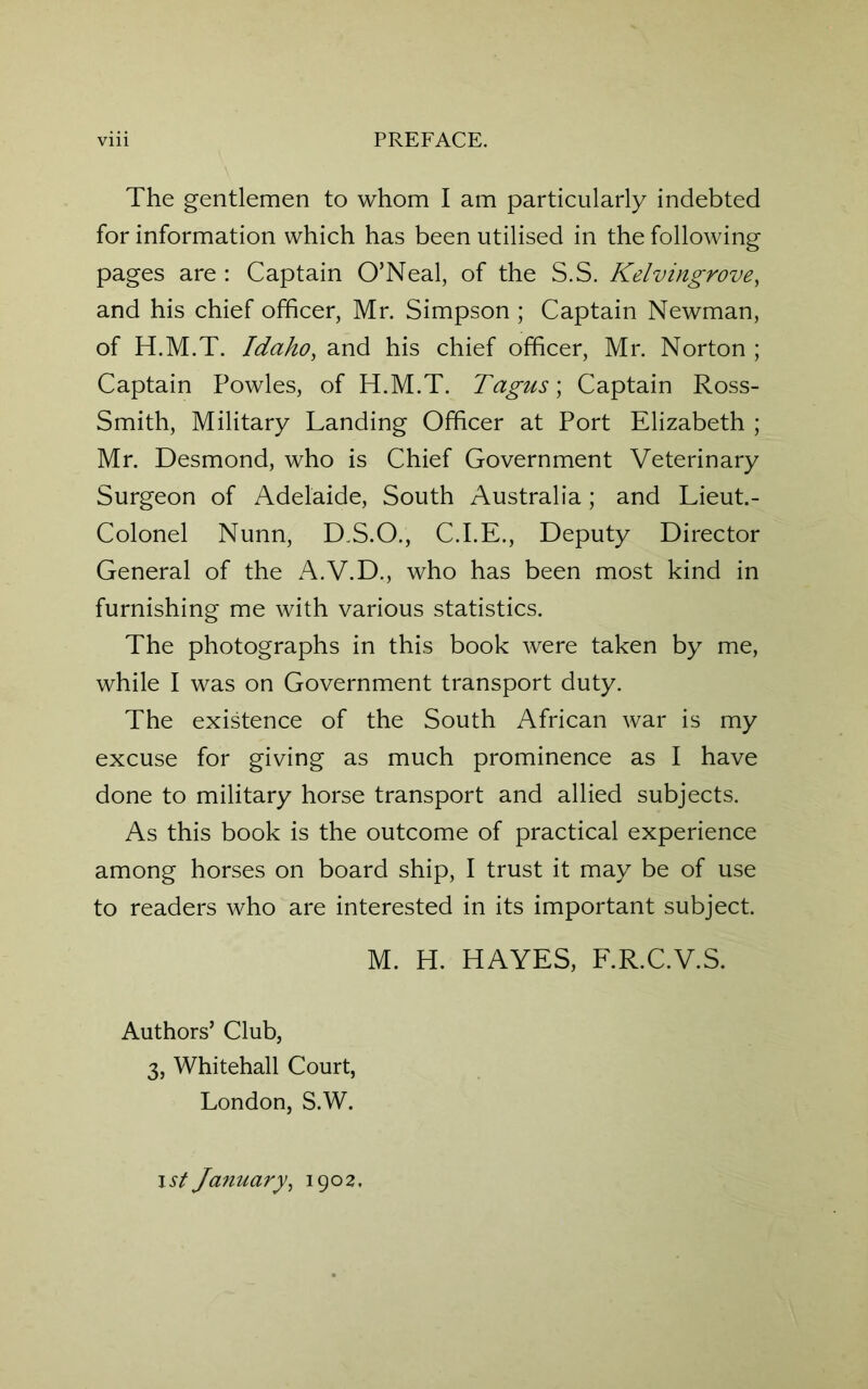 The gentlemen to whom I am particularly indebted for information which has been utilised in the following pages are : Captain O’Neal, of the S.S. Kelvingrove, and his chief officer, Mr. Simpson ; Captain Newman, of H.M.T. Idaho, and his chief officer, Mr. Norton ; Captain Powles, of H.M.T. Tagus; Captain Ross- Smith, Military Landing Officer at Port Elizabeth ; Mr. Desmond, who is Chief Government Veterinary Surgeon of Adelaide, South Australia; and Lieut.- Colonel Nunn, D.S.O., C.I.E., Deputy Director General of the A.V.D., who has been most kind in furnishing me with various statistics. The photographs in this book were taken by me, while I was on Government transport duty. The existence of the South African war is my excuse for giving as much prominence as I have done to military horse transport and allied subjects. As this book is the outcome of practical experience among horses on board ship, I trust it may be of use to readers who are interested in its important subject. M. H. HAYES, F.R.C.V.S. Authors’ Club, 3, Whitehall Court, London, S.W. ist January, 1902.