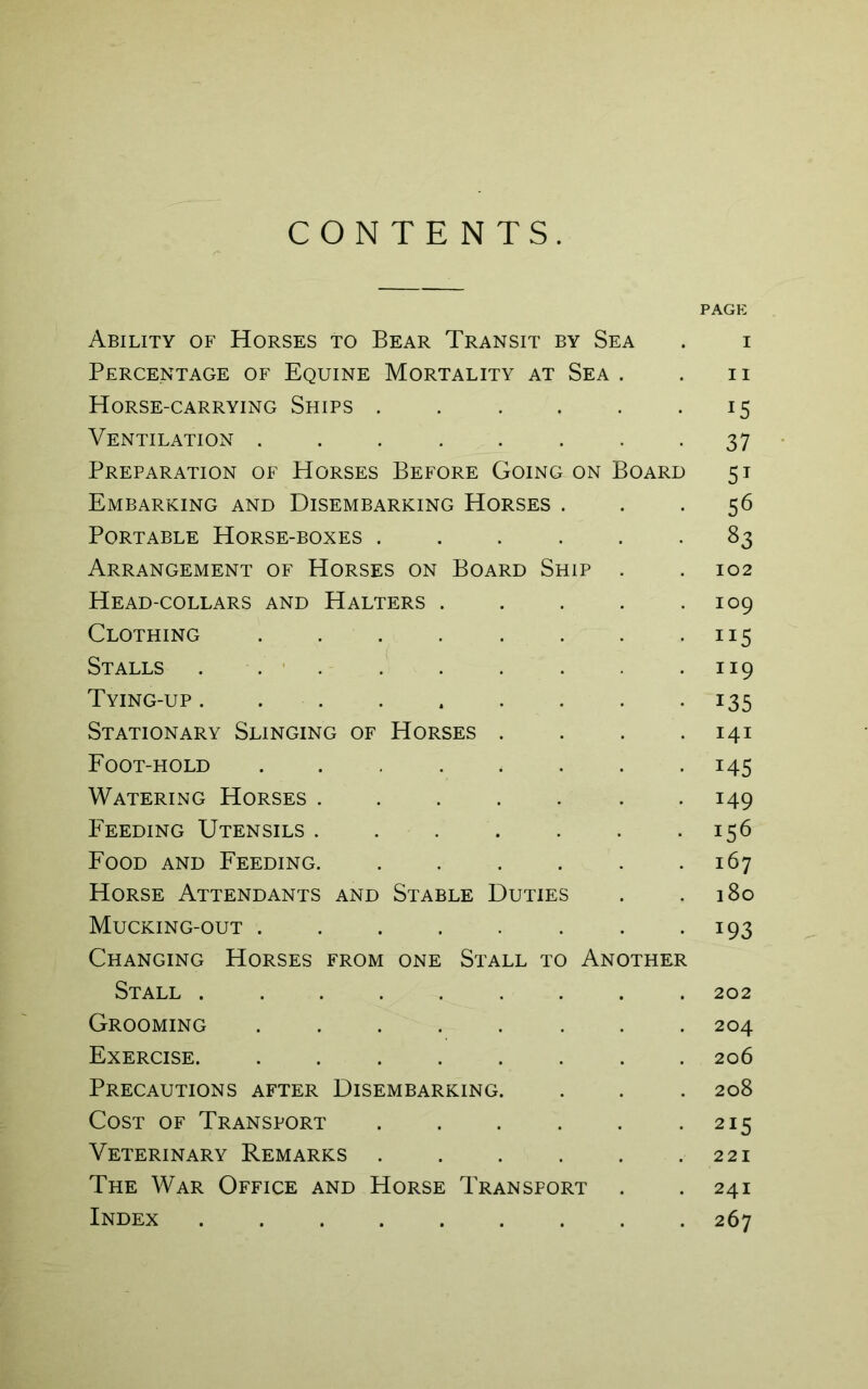 CONTENTS. PAGE Ability of Horses to Bear Transit by Sea . i Percentage of Equine Mortality at Sea . . n Horse-carrying Ships . . . . . 15 Ventilation ........ 37 Preparation of Horses Before Going on Board 51 Embarking and Disembarking Horses ... 56 Portable Horse-boxes 83 Arrangement of Horses on Board Ship . . 102 Head-collars and Halters . . . . .109 Clothing . . . . . . . . ns Stalls 119 Tying-up . . . . . . . . -135 Stationary Slinging of Horses . . . .141 Foot-hold 145 Watering Horses ....... 149 Feeding Utensils 156 Food and Feeding 167 Horse Attendants and Stable Duties . .180 Mucking-out 193 Changing Horses from one Stall to Another Stall ......... 202 Grooming 204 Exercise. ........ 206 Precautions after Disembarking. . . . 208 Cost of Transport . . . . . .215 Veterinary Remarks . . . . . .221 The War Office and Horse Transport . .241 Index ......... 267