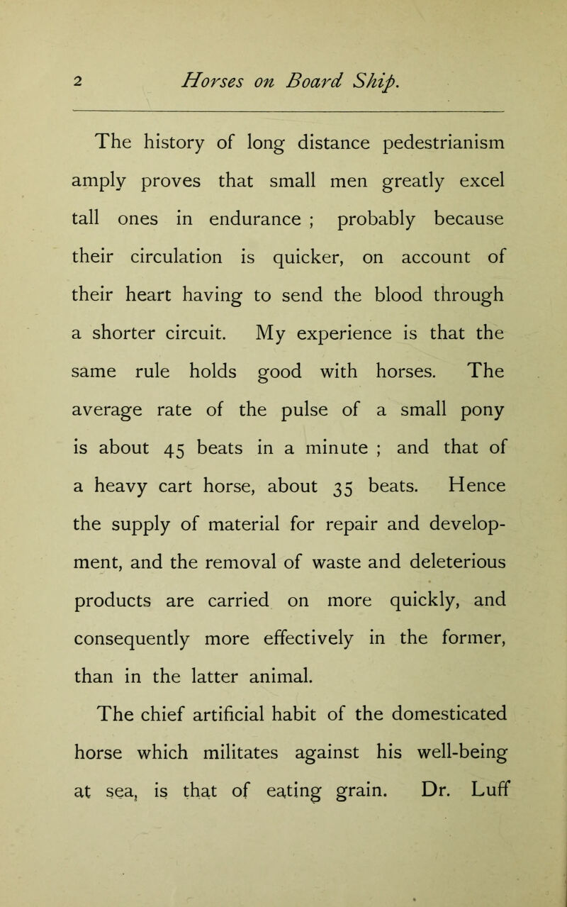 The history of long distance pedestrianism amply proves that small men greatly excel tall ones in endurance ; probably because their circulation is quicker, on account of their heart having to send the blood through a shorter circuit. My experience is that the same rule holds good with horses. The average rate of the pulse of a small pony is about 45 beats in a minute ; and that of a heavy cart horse, about 35 beats. Hence the supply of material for repair and develop- ment, and the removal of waste and deleterious products are carried on more quickly, and consequently more effectively in the former, than in the latter animal. The chief artificial habit of the domesticated horse which militates against his well-being at sea, is that of eating grain. Dr. Luff