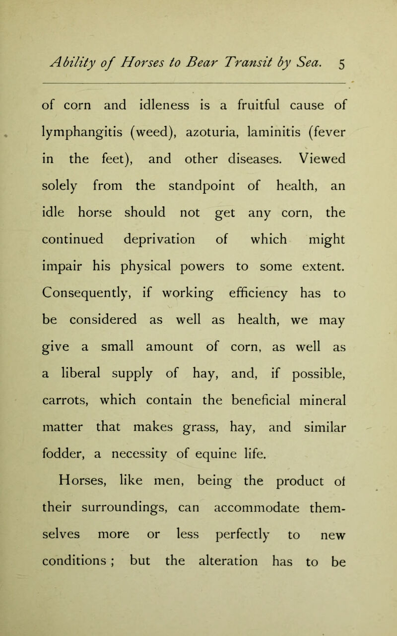 of corn and idleness is a fruitful cause of lymphangitis (weed), azoturia, laminitis (fever in the feet), and other diseases. Viewed solely from the standpoint of health, an idle horse should not get any corn, the continued deprivation of which might impair his physical powers to some extent. Consequently, if working efficiency has to be considered as well as health, we may give a small amount of corn, as well as a liberal supply of hay, and, if possible, carrots, which contain the beneficial mineral matter that makes grass, hay, and similar fodder, a necessity of equine life. H orses, like men, being the product ol their surroundings, can accommodate them- selves more or less perfectly to new conditions ; but the alteration has to be