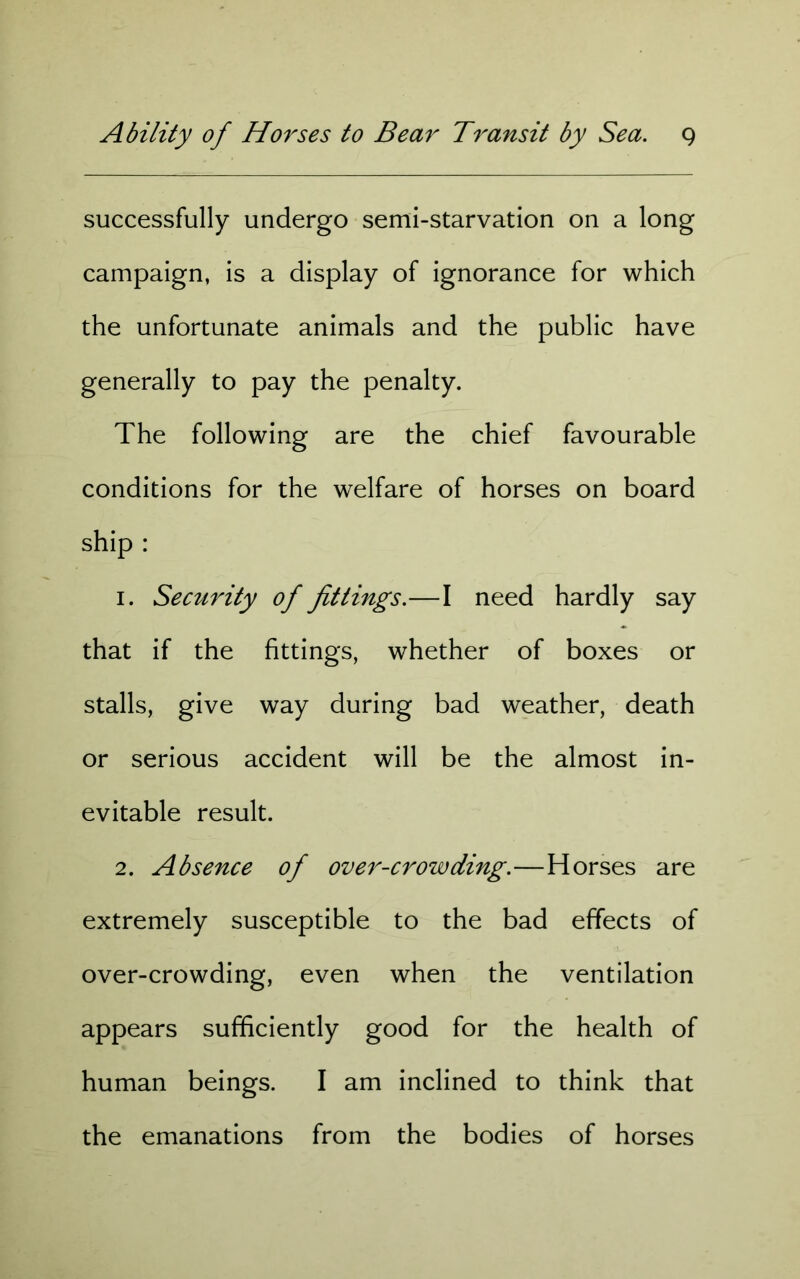 successfully undergo semi-starvation on a long campaign, is a display of ignorance for which the unfortunate animals and the public have generally to pay the penalty. The following are the chief favourable conditions for the welfare of horses on board ship : 1. Security of fittings.—I need hardly say that if the fittings, whether of boxes or stalls, give way during bad weather, death or serious accident will be the almost in- evitable result. 2. Absence of over-crowding.—Horses are extremely susceptible to the bad effects of over-crowding, even when the ventilation appears sufficiently good for the health of human beings. I am inclined to think that the emanations from the bodies of horses
