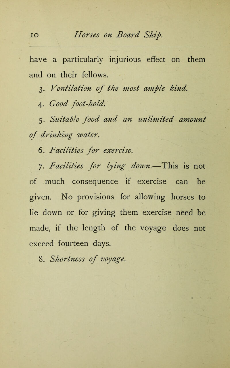 have a particularly injurious effect on them and on their fellows. 3. Ventilation of the most a7nple kind. 4. Good foot-hold. 5. Suitable food and an unlimited amount of drinking water. 6. Facilities for exercise. 7. Facilities for lying down.—This is not of much consequence if exercise can be given. No provisions for allowing horses to lie down or for giving them exercise need be made, if the length of the voyage does not exceed fourteen days. 8. Shortness of voyage.