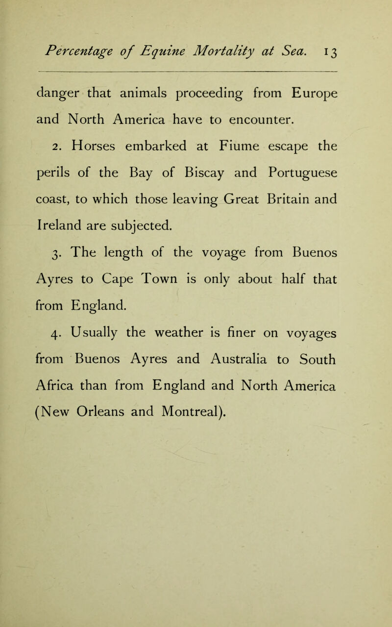 danger that animals proceeding from Europe and North America have to encounter. 2. Horses embarked at Fiume escape the perils of the Bay of Biscay and Portuguese coast, to which those leaving Great Britain and Ireland are subjected. 3. The length of the voyage from Buenos Ayres to Cape Town is only about half that from England. 4. Usually the weather is finer on voyages from Buenos Ayres and Australia to South Africa than from England and North America (New Orleans and Montreal).