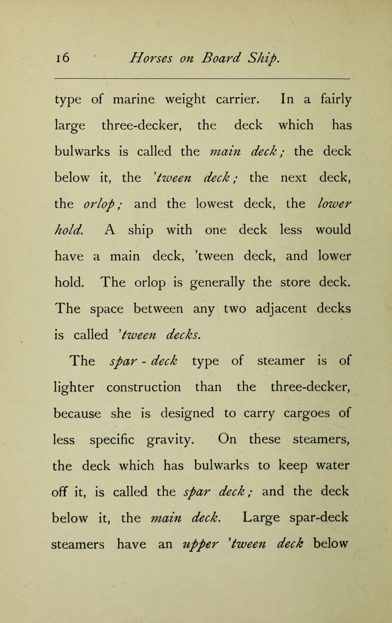 type of marine weight carrier. In a fairly large three-decker, the deck which has bulwarks is called the main deck; the deck below it, the 'tween deck; the next deck, the orlop; and the lowest deck, the lower hold. A ship with one deck less would have a main deck, ’tween deck, and lower hold. The orlop is generally the store deck. The space between any two adjacent decks is called 'tween decks. The spar - deck type of steamer is of lighter construction than the three-decker, because she is designed to carry cargoes of less specific gravity. On these steamers, the deck which has bulwarks to keep water off it, is called the spar deck; and the deck below it, the main deck. Large spar-deck steamers have an upper 'tween deck below