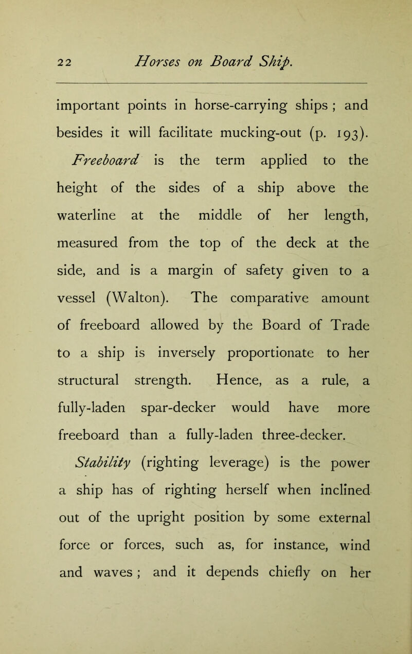 important points in horse-carrying ships ; and besides it will facilitate mucking-out (p. 193). Freeboard is the term applied to the height of the sides of a ship above the waterline at the middle of her length, measured from the top of the deck at the side, and is a margin of safety given to a vessel (Walton). The comparative amount of freeboard allowed by the Board of Trade to a ship is inversely proportionate to her structural strength. Hence, as a rule, a fully-laden spar-decker would have more freeboard than a fully-laden three-decker. Stability (righting leverage) is the power a ship has of righting herself when inclined out of the upright position by some external force or forces, such as, for instance, wind and waves ; and it depends chiefly on her
