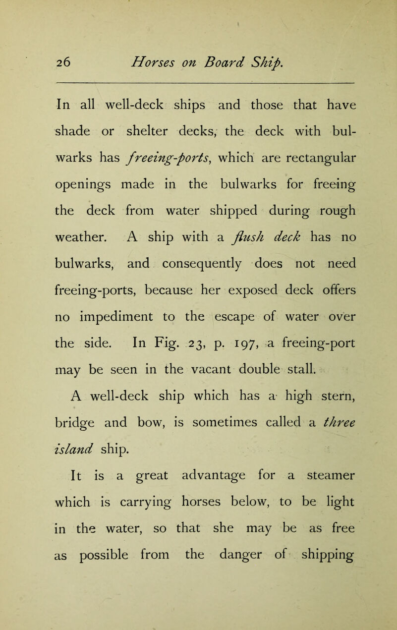 In all well-deck ships and those that have shade or shelter decks, the deck with bul- warks has freeing-ports, which are rectangular openings made in the bulwarks for freeing the deck from water shipped during rough weather. A ship with a flush deck has no bulwarks, and consequently does not need freeing-ports, because her exposed deck offers no impediment to the escape of water over the side. In Fig. 23, p. 197, a freeing-port may be seen in the vacant double stall. A well-deck ship which has a- high stern, bridge and bow, is sometimes called a three island ship. It is a great advantage for a steamer which is carrying horses below, to be light in the water, so that she may be as free as possible from the danger of shipping