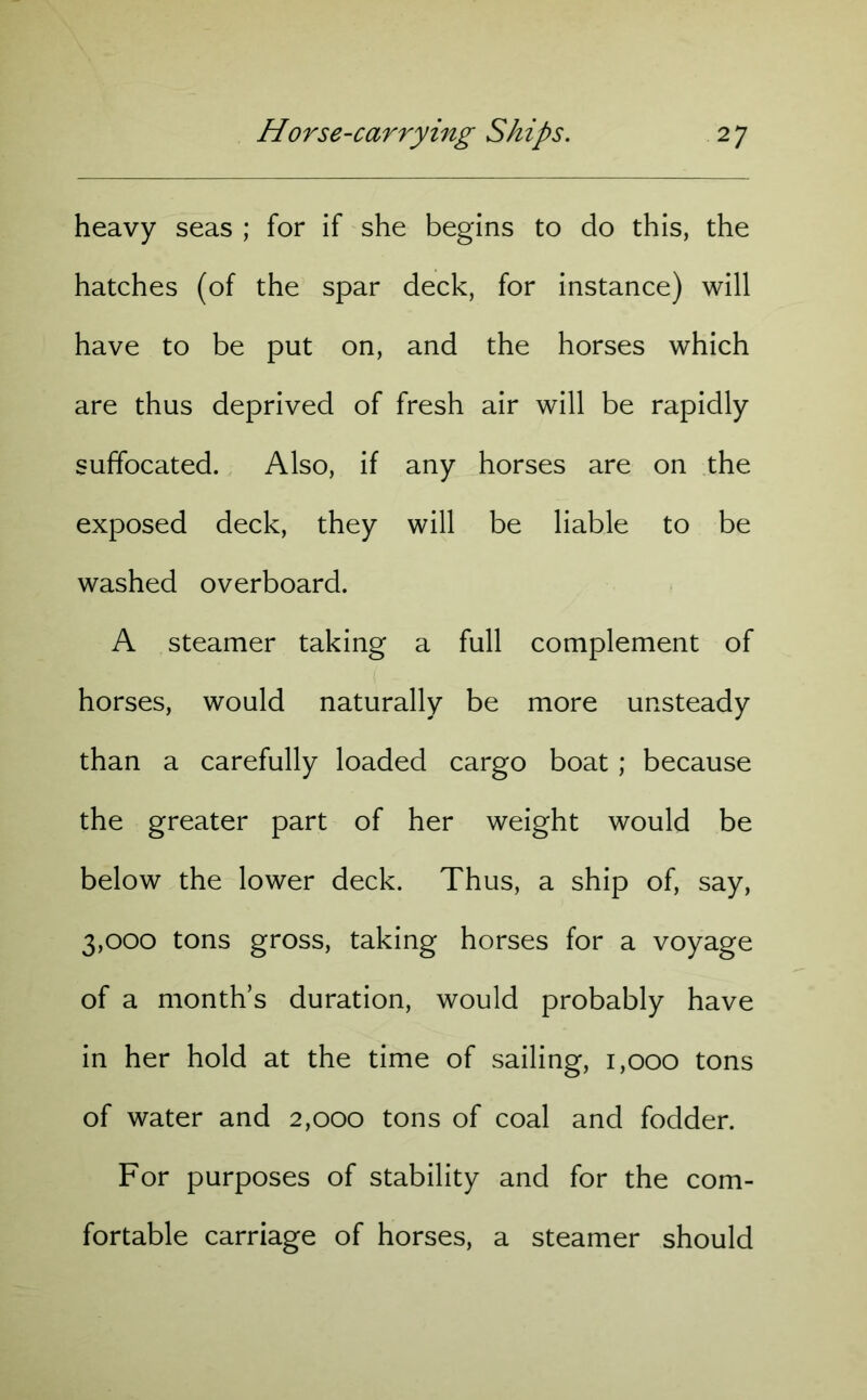 heavy seas ; for if she begins to do this, the hatches (of the spar deck, for instance) will have to be put on, and the horses which are thus deprived of fresh air will be rapidly suffocated. Also, if any horses are on the exposed deck, they will be liable to be washed overboard. A steamer taking a full complement of horses, would naturally be more unsteady than a carefully loaded cargo boat; because the greater part of her weight would be below the lower deck. Thus, a ship of, say, 3,000 tons gross, taking horses for a voyage of a month’s duration, would probably have in her hold at the time of sailing, 1,000 tons of water and 2,000 tons of coal and fodder. For purposes of stability and for the com- fortable carriage of horses, a steamer should