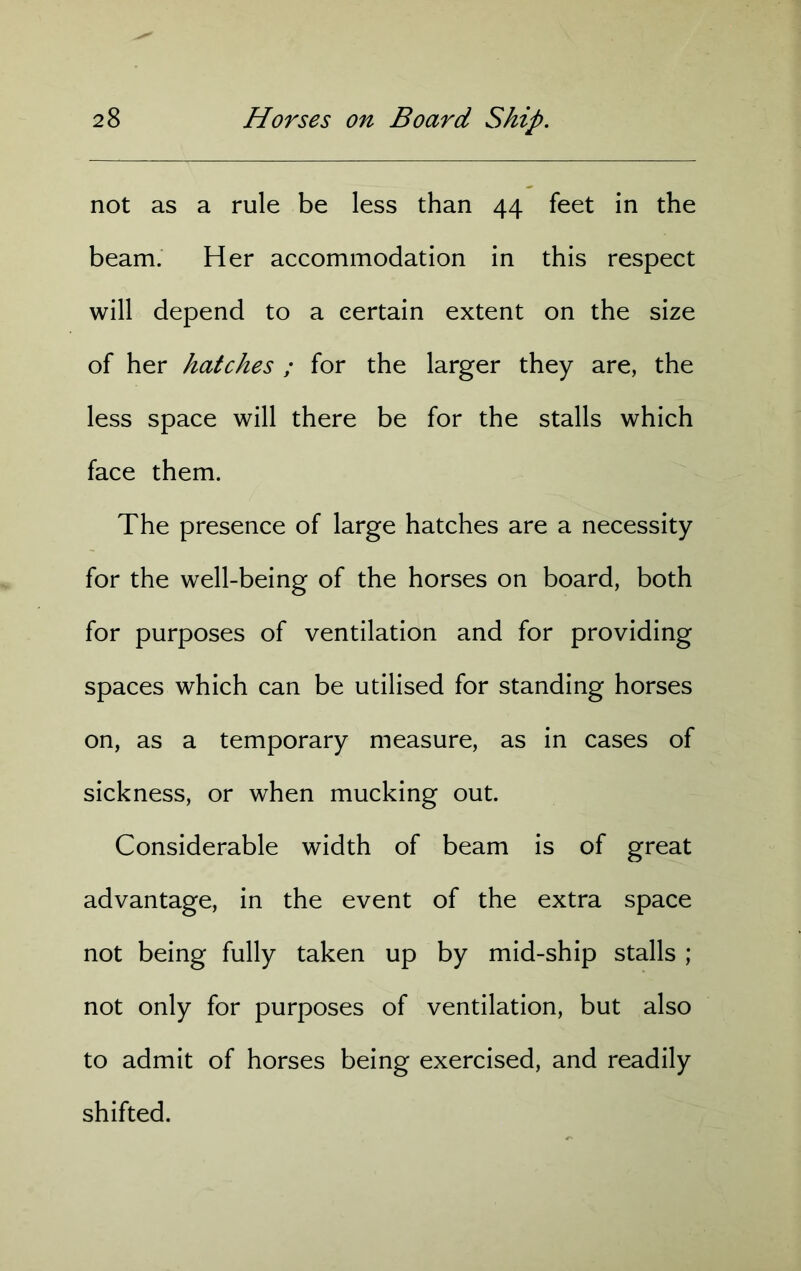 not as a rule be less than 44 feet in the beam. Her accommodation in this respect will depend to a certain extent on the size of her hatches ; for the larger they are, the less space will there be for the stalls which face them. The presence of large hatches are a necessity for the well-being of the horses on board, both for purposes of ventilation and for providing spaces which can be utilised for standing horses on, as a temporary measure, as in cases of sickness, or when mucking out. Considerable width of beam is of great advantage, in the event of the extra space not being fully taken up by mid-ship stalls ; not only for purposes of ventilation, but also to admit of horses being exercised, and readily shifted.