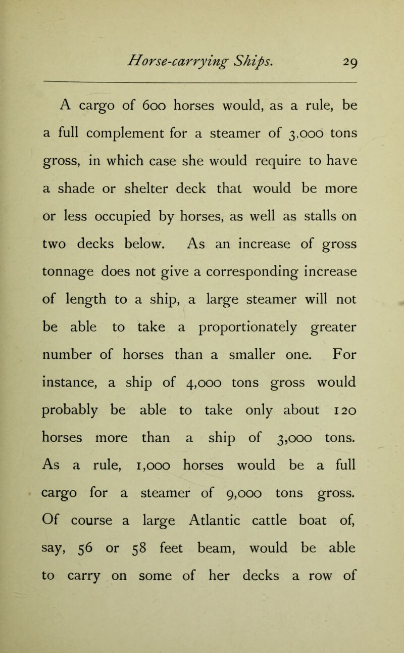 A cargo of 600 horses would, as a rule, be a full complement for a steamer of 3,000 tons gross, in which case she would require to have a shade or shelter deck that would be more or less occupied by horses, as well as stalls on two decks below. As an increase of gross tonnage does not give a corresponding increase of length to a ship, a large steamer will not be able to take a proportionately greater number of horses than a smaller one. For instance, a ship of 4,000 tons gross would probably be able to take only about 120 horses more than a ship of 3,000 tons. As a rule, 1,000 horses would be a full cargo for a steamer of 9,000 tons gross. Of course a large Atlantic cattle boat of, say, 56 or 58 feet beam, would be able to carry on some of her decks a row of