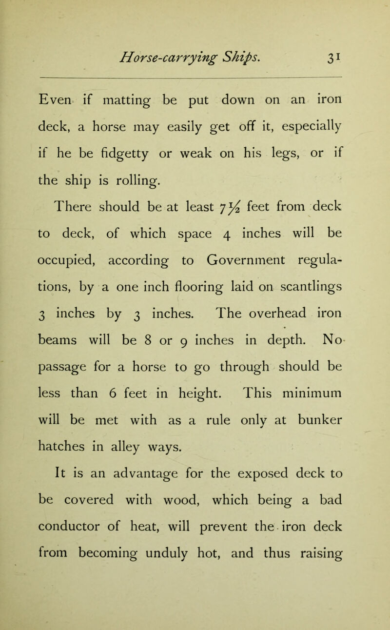 Even if matting be put down on an iron deck, a horse may easily get off it, especially if he be fidgetty or weak on his legs, or if the ship is rolling. There should be at least 7^ feet from deck to deck, of which space 4 inches will be occupied, according to Government regula- tions, by a one inch flooring laid on scantlings 3 inches by 3 inches. The overhead iron beams will be 8 or 9 inches in depth. No passage for a horse to go through should be less than 6 feet in height. This minimum will be met with as a rule only at bunker hatches in alley ways. It is an advantage for the exposed deck to be covered with wood, which being a bad conductor of heat, will prevent the iron deck from becoming unduly hot, and thus raising