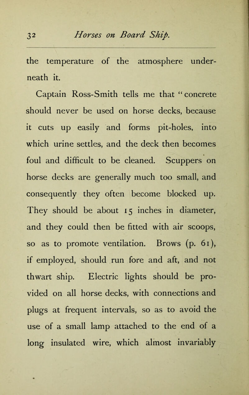 the temperature of the atmosphere under- neath it. Captain Ross-Smith tells me that “ concrete should never be used on horse decks, because it cuts up easily and forms pit-holes, into which urine settles, and the deck then becomes foul and difficult to be cleaned. Scuppers on horse decks are generally much too small, and consequently they often become blocked up. They should be about 15 inches in diameter, and they could then be fitted with air scoops, so as to promote ventilation. Brows (p. 61), if employed, should run fore and aft, and not thwart ship. Electric lights should be pro- vided on all horse decks, with connections and plugs at frequent intervals, so as to avoid the use of a small lamp attached to the end of a long insulated wire, which almost invariably