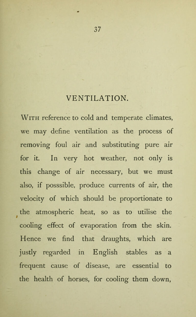 VENTILATION. With reference to cold and temperate climates, we may define ventilation as the process of removing foul air and substituting pure air for it. In very hot weather, not only is this change of air necessary, but we must also, if posssible, produce currents of air, the velocity of which should be proportionate to the atmospheric heat, so as to utilise the cooling effect of evaporation from the skin. Hence we find that draughts, which are justly regarded in English stables as a frequent cause of disease, are essential to the health of horses, for cooling them down,