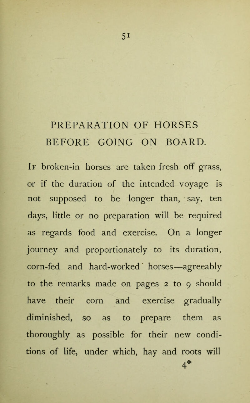 PREPARATION OF HORSES BEFORE GOING ON BOARD. If broken-in horses are taken fresh off grass, or if the duration of the intended voyage is not supposed to be longer than, say, ten days, little or no preparation will be required as regards food and exercise. On a longer journey and proportionately to its duration, corn-fed and hard-worked ‘ horses—agreeably to the remarks made on pages 2 to 9 should have their corn and exercise gradually diminished, so as to prepare them as thoroughly as possible for their new condi- tions of life, under which, hay and roots will 4*