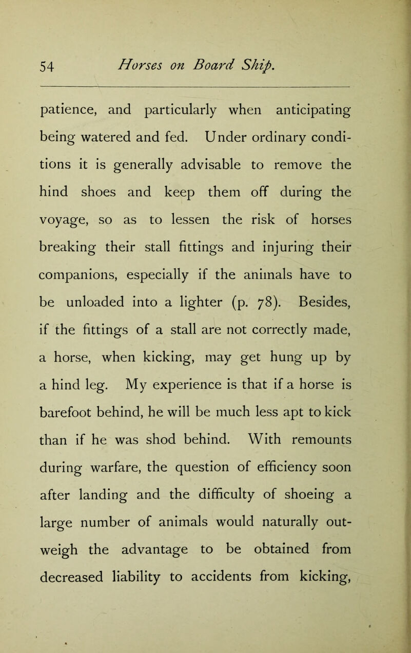patience, and particularly when anticipating being watered and fed. Under ordinary condi- tions it is generally advisable to remove the hind shoes and keep them off during the voyage, so as to lessen the risk of horses breaking their stall fittings and injuring their companions, especially if the animals have to be unloaded into a lighter (p. 78). Besides, if the fittings of a stall are not correctly made, a horse, when kicking, may get hung up by a hind leg. My experience is that if a horse is barefoot behind, he will be much less apt to kick than if he was shod behind. With remounts during warfare, the question of efficiency soon after landing and the difficulty of shoeing a large number of animals would naturally out- weigh the advantage to be obtained from decreased liability to accidents from kicking,