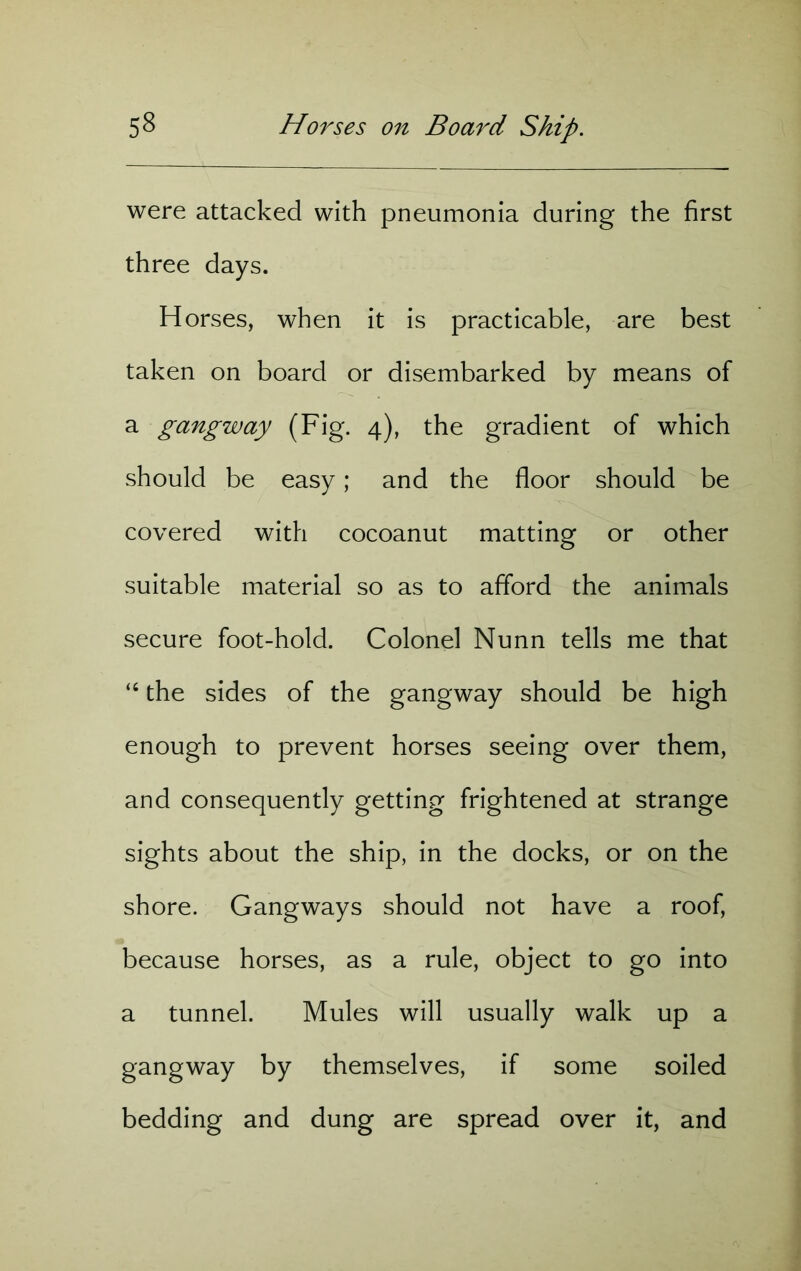 were attacked with pneumonia during the first three days. Horses, when it is practicable, are best taken on board or disembarked by means of a gangway (Fig. 4), the gradient of which should be easy; and the floor should be covered with cocoanut matting or other suitable material so as to afford the animals secure foot-hold. Colonel Nunn tells me that “ the sides of the gangway should be high enough to prevent horses seeing over them, and consequently getting frightened at strange sights about the ship, in the docks, or on the shore. Gangways should not have a roof, because horses, as a rule, object to go into a tunnel. Mules will usually walk up a gangway by themselves, if some soiled bedding and dung are spread over it, and