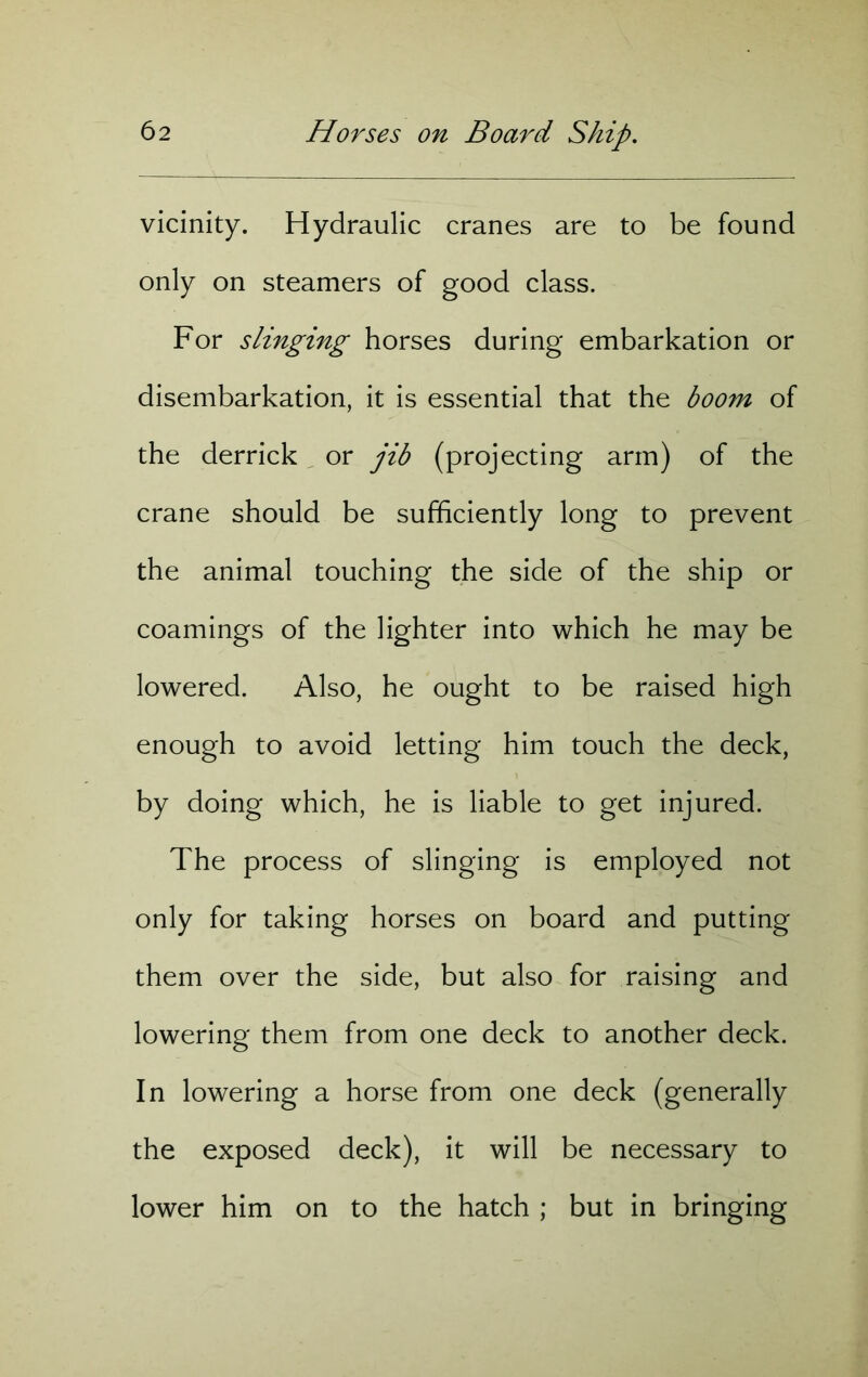 vicinity. Hydraulic cranes are to be found only on steamers of good class. For slinging horses during embarkation or disembarkation, it is essential that the boom of the derrick or jib (projecting arm) of the crane should be sufficiently long to prevent the animal touching the side of the ship or coamings of the lighter into which he may be lowered. Also, he ought to be raised high enough to avoid letting him touch the deck, by doing which, he is liable to get injured. The process of slinging is employed not only for taking horses on board and putting them over the side, but also for raising and lowering them from one deck to another deck. In lowering a horse from one deck (generally the exposed deck), it will be necessary to lower him on to the hatch ; but in bringing