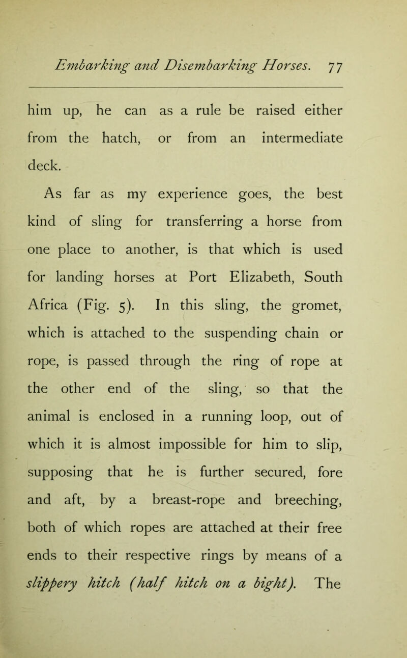 him up, he can as a rule be raised either from the hatch, or from an intermediate deck. As far as my experience goes, the best kind of sling for transferring a horse from one place to another, is that which is used for landing horses at Port Elizabeth, South Africa (Fig. 5). In this sling, the gromet, which is attached to the suspending chain or rope, is passed through the ring of rope at the other end of the sling, so that the animal is enclosed in a running loop, out of which it is almost impossible for him to slip, supposing that he is further secured, fore and aft, by a breast-rope and breeching, both of which ropes are attached at their free ends to their respective rings by means of a slippery hitch (half hitch on a bight). The