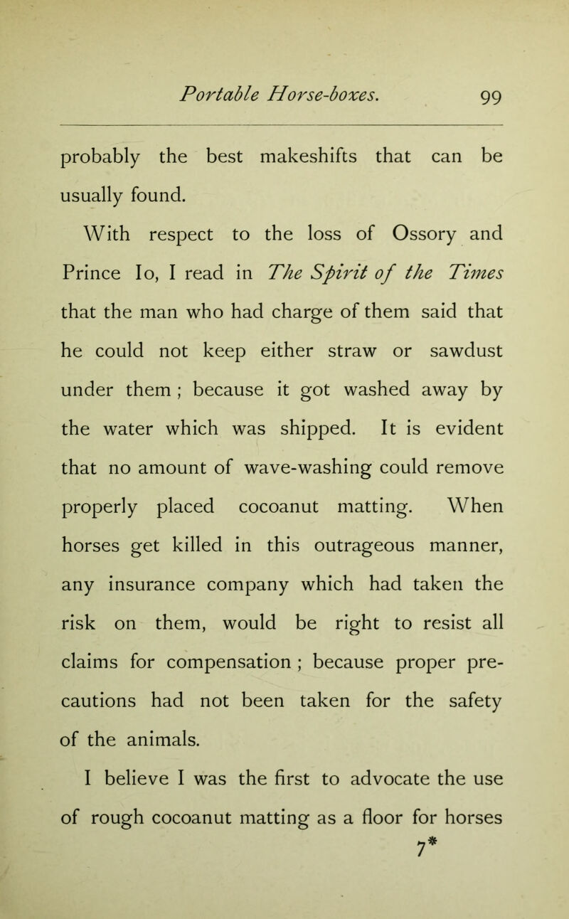 probably the best makeshifts that can be usually found. With respect to the loss of Ossory and Prince Io, I read in The Spirit of the Times that the man who had charge of them said that he could not keep either straw or sawdust under them ; because it got washed away by the water which was shipped. It is evident that no amount of wave-washing could remove properly placed cocoanut matting. When horses get killed in this outrageous manner, any insurance company which had taken the risk on them, would be right to resist all claims for compensation ; because proper pre- cautions had not been taken for the safety of the animals. I believe I was the first to advocate the use of rough cocoanut matting as a floor for horses 7*