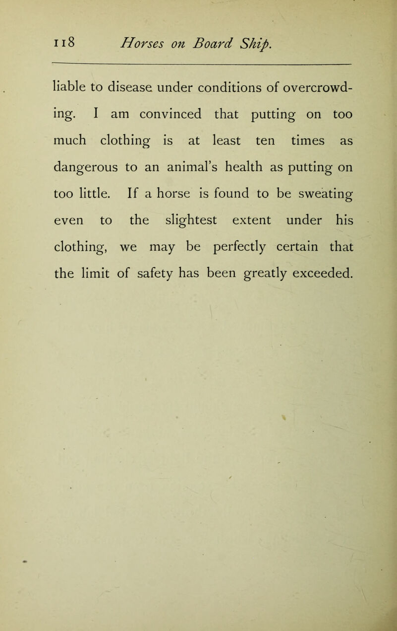 liable to disease under conditions of overcrowd- ing. I am convinced that putting on too much clothing is at least ten times as dangerous to an animal’s health as putting on too little. If a horse is found to be sweating even to the slightest extent under his clothing, we may be perfectly certain that the limit of safety has been greatly exceeded.