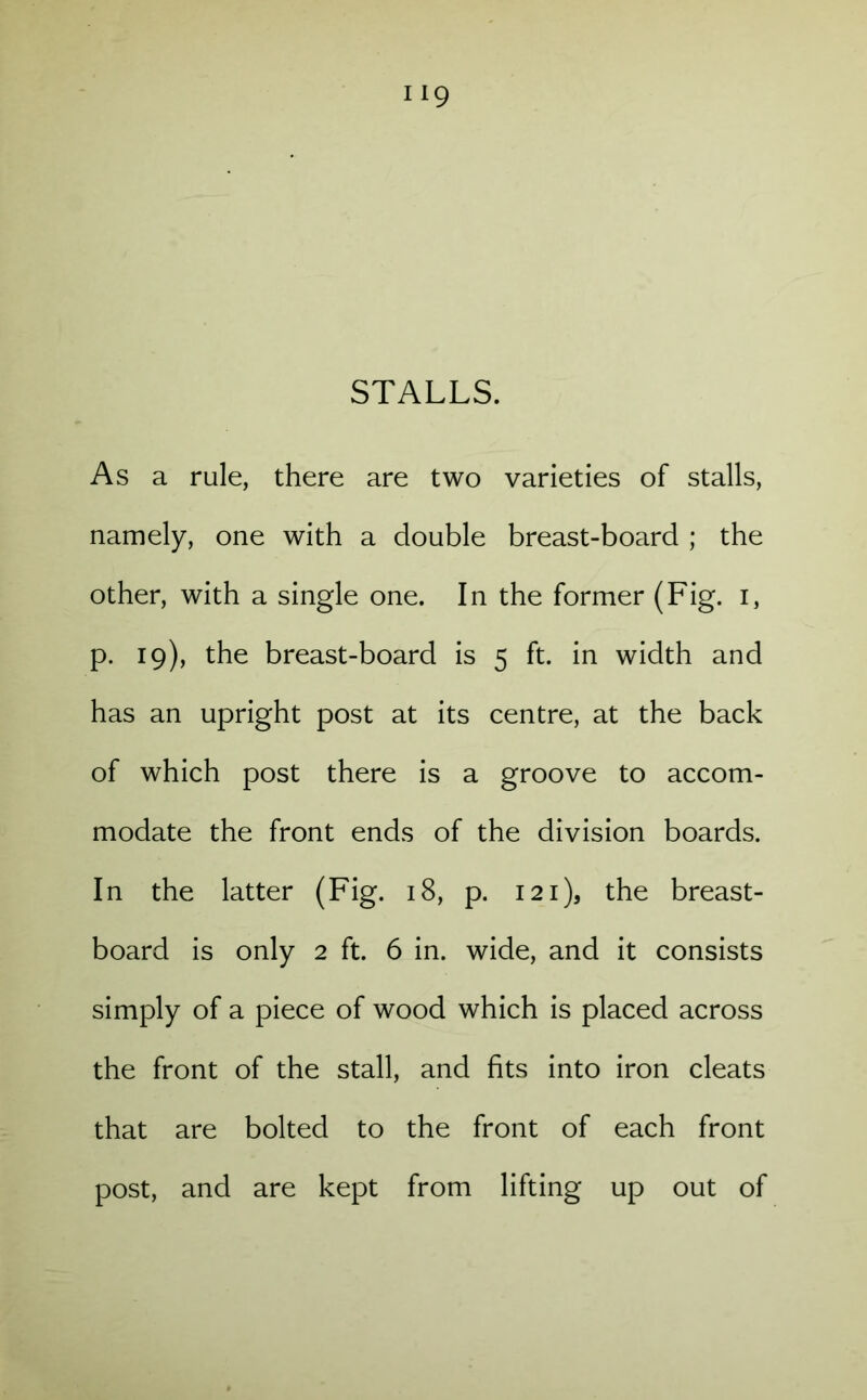 STALLS. As a rule, there are two varieties of stalls, namely, one with a double breast-board ; the other, with a single one. In the former (Fig. 1, p. 19), the breast-board is 5 ft. in width and has an upright post at its centre, at the back of which post there is a groove to accom- modate the front ends of the division boards. In the latter (Fig. 18, p. 121), the breast- board is only 2 ft. 6 in. wide, and it consists simply of a piece of wood which is placed across the front of the stall, and fits into iron cleats that are bolted to the front of each front post, and are kept from lifting up out of