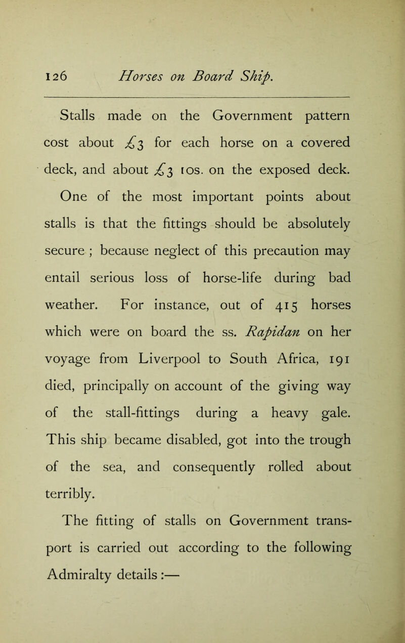 Stalls made on the Government pattern cost about £3 for each horse on a covered deck, and about £3 ros. on the exposed deck. One of the most important points about stalls is that the fittings should be absolutely secure ; because neglect of this precaution may entail serious loss of horse-life during bad weather. For instance, out of 415 horses which were on board the ss. Rapidan on her voyage from Liverpool to South Africa, 191 died, principally on account of the giving way of the stall-fittings during a heavy gale. This ship became disabled, got into the trough of the sea, and consequently rolled about terribly. The fitting of stalls on Government trans- port is carried out according to the following Admiralty details:—