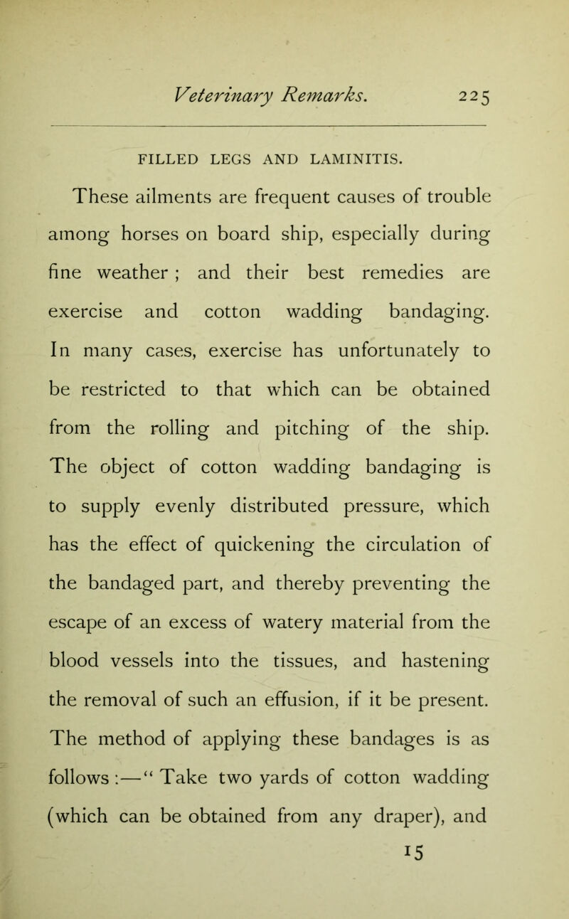 FILLED LEGS AND LAMINITIS. These ailments are frequent causes of trouble among horses on board ship, especially during fine weather ; and their best remedies are exercise and cotton wadding bandaging. In many cases, exercise has unfortunately to be restricted to that which can be obtained from the rolling and pitching of the ship. The object of cotton wadding bandaging is to supply evenly distributed pressure, which has the effect of quickening the circulation of the bandaged part, and thereby preventing the escape of an excess of watery material from the blood vessels into the tissues, and hastening the removal of such an effusion, if it be present. The method of applying these bandages is as follows :—“ Take two yards of cotton wadding (which can be obtained from any draper), and 15