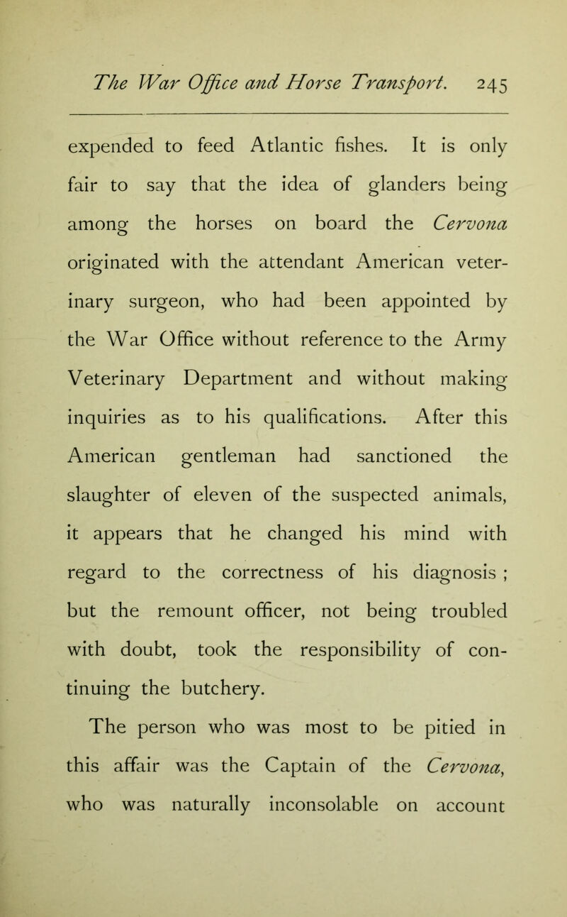 expended to feed Atlantic fishes. It is only fair to say that the idea of glanders being among the horses on board the Cervona originated with the attendant American veter- inary surgeon, who had been appointed by the War Office without reference to the Army Veterinary Department and without making inquiries as to his qualifications. After this American gentleman had sanctioned the slaughter of eleven of the suspected animals, it appears that he changed his mind with regard to the correctness of his diagnosis ; but the remount officer, not being troubled with doubt, took the responsibility of con- tinuing the butchery. The person who was most to be pitied in this affair was the Captain of the Cervona, who was naturally inconsolable on account