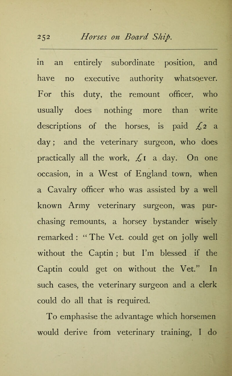 in an entirely subordinate position, and have no executive authority whatsoever. For this duty, the remount officer, who usually does nothing more than write descriptions of the horses, is paid £2 a day; and the veterinary surgeon, who does practically all the work, £1 a day. On one occasion, in a West of England town, when a Cavalry officer who was assisted by a well known Army veterinary surgeon, was pur- chasing remounts, a horsey bystander wisely remarked: “The Vet. could get on jolly well without the Captin ; but I’m blessed if the Captin could get on without the Vet.” In such cases, the veterinary surgeon and a clerk could do all that is required. To emphasise the advantage which horsemen would derive from veterinary training, I do