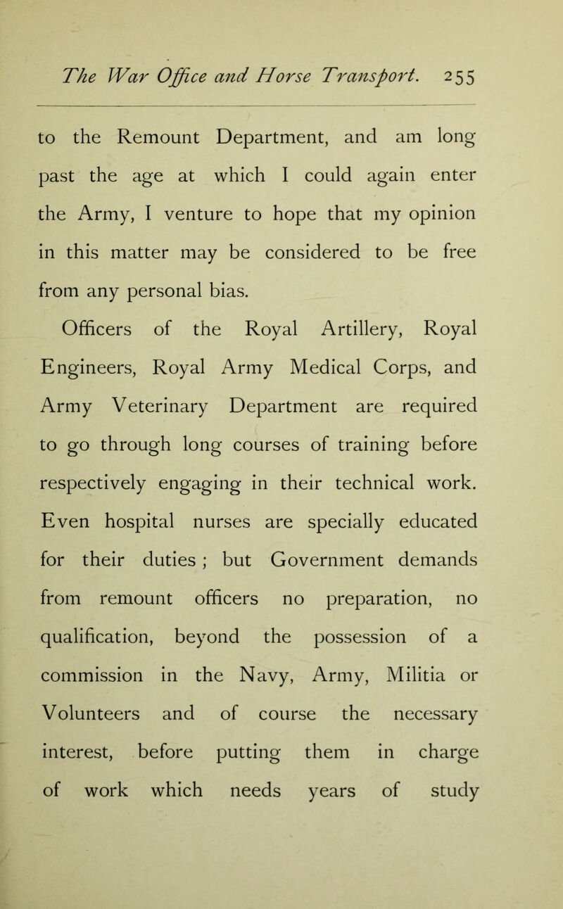to the Remount Department, and am long past the age at which I could again enter the Army, I venture to hope that my opinion in this matter may be considered to be free from any personal bias. Officers of the Royal Artillery, Royal Engineers, Royal Army Medical Corps, and Army Veterinary Department are required to go through long courses of training before respectively engaging in their technical work. Even hospital nurses are specially educated for their duties ; but Government demands from remount officers no preparation, no qualification, beyond the possession of a commission in the Navy, Army, Militia or Volunteers and of course the necessary interest, before putting them in charge of work which needs years of study